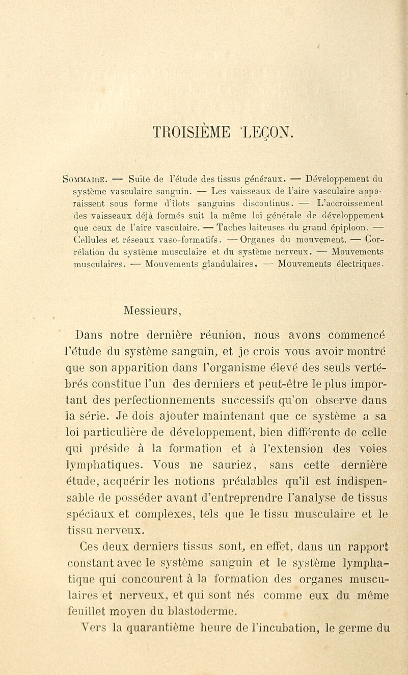 TROISIEME LEGON. Sommaire. — Suite de l'étude des tissus généraux. — Développement du système vasculaire sanguin. — Les vaisseaux de l'aire vasculaire appa- raissent sous forme d'îlots sanguins discontinus. — L'accroissement des vaisseaux déjà formés suit la même loi générale de développement que ceux de l'aire vasculaire. — Taches laiteuses du grand épiploon. — Cellules et réseaux vaso-formatifs. —Organes du mouvement. — Cor- rélation du système musculaire et du système nerveux. — Mouvements musculaires. — Mouvements glandulaires. — Mouvements électriques. Messieurs, Dans notre dernière réunion, nous avons commencé l'étude du système sanguin, et je crois tous avoir montré que son apparition dans l'organisme élevé des seuls verté- brés constitue l'un des derniers et peut-être le plus impor- tant des perfectionnements successifs qu'on observe dans la série. Je dois ajouter maintenant que ce système a sa loi particulière de développement, bien différente de celle qui préside à la formation et à l'extension des voies lymphatiques. Vous ne sauriez, sans cette dernière étude, acquérir les notions préalables qu'il est indispen- sable de posséder avant d'entreprendre l'analyse de tissus spéciaux et complexes, tels que le tissu musculaire et le tissu nerveux. Ces deux derniers tissus sont, en effet, dans un rapport constant avec le système sanguin et le système lympha- tique qui concourent à la formation des organes muscu- laires et nerveux, et qui sont nés comme eux du même feuillet moyen du blastoderme. Vers la quarantième heure de l'incubation, le germe du