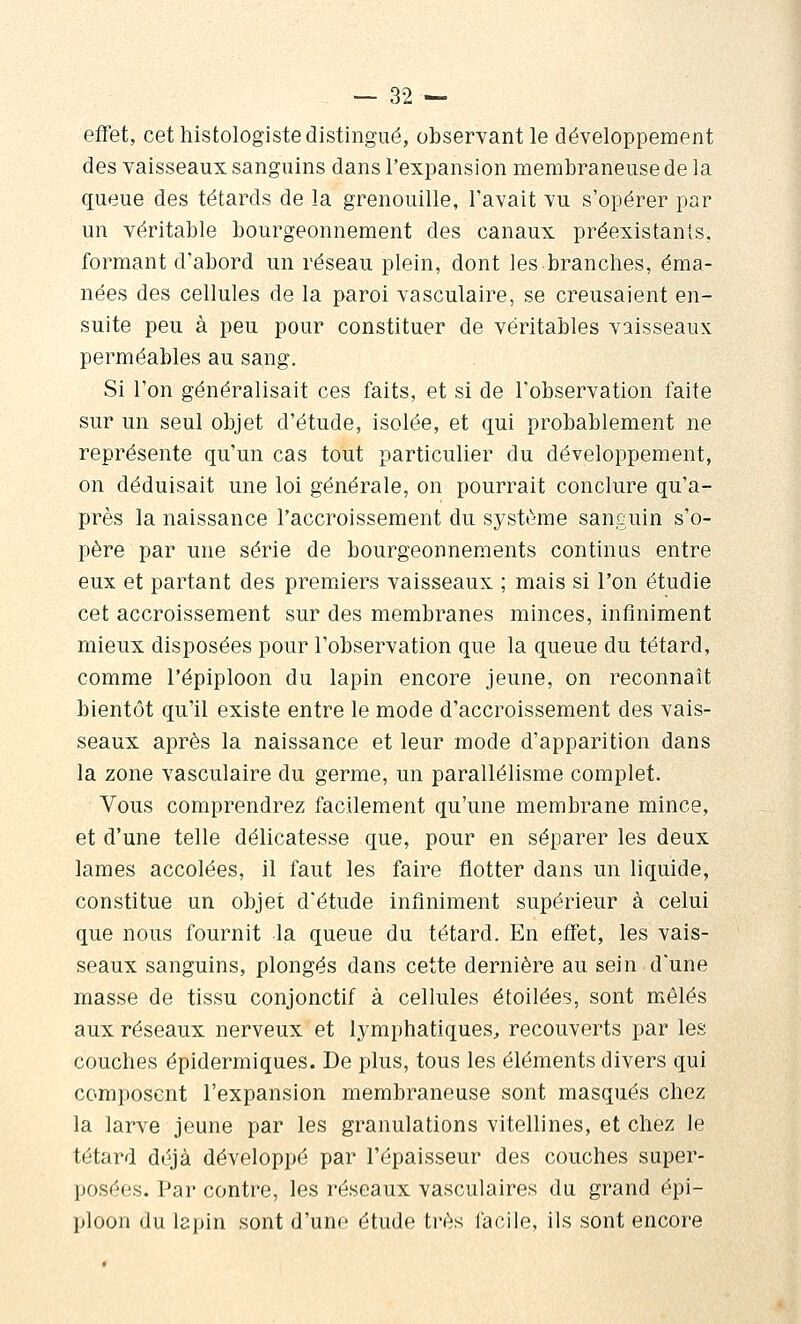 effet, cet histologiste distingué, obseryant le développement des vaisseaux sanguins dans l'expansion membraneuse de la queue des têtards de la grenouille, l'avait vu s'opérer par un véritable bourgeonnement des canaux préexistants, formant d'abord un réseau plein, dont les branches, éma- nées des cellules de la paroi vasculaire, se creusaient en- suite peu à peu pour constituer de véritables vaisseaux perméables au sang. Si l'on généralisait ces faits, et si de l'observation faite sur un seul objet d'étude, isolée, et qui probablement ne représente qu'un cas tout particulier du développement, on déduisait une loi générale, on pourrait conclure qu'a- près la naissance l'accroissement du système sanguin s'o- père par une série de bourgeonnements continus entre eux et partant des premiers vaisseaux ; mais si l'on étudie cet accroissement sur des membranes minces, infiniment mieux disposées pour l'observation que la queue du têtard, comme l'épiploon du lapin encore jeune, on reconnaît bientôt qu'il existe entre le mode d'accroissement des vais- seaux après la naissance et leur mode d'apparition dans la zone vasculaire du germe, un parallélisme complet. Vous comprendrez facilement qu'une membrane mince, et d'une telle délicatesse que, pour en séparer les deux lames accolées, il faut les faire flotter dans un liquide, constitue un objet d'étude infiniment supérieur à celui que nous fournit la queue du têtard. En effet, les vais- seaux sanguins, plongés dans cette dernière au sein d'une masse de tissu conjonctif à cellules étoilées, sont mêlés aux réseaux nerveux et lymphatiques^, recouverts par les couches êpidermiques. De plus, tous les éléments divers qui composent l'expansion membraneuse sont masqués chez la larve jeune par les granulations vitellines, et chez le têtard déjà développé par l'épaisseur des couches super- posées. Par contre, les réseaux vasculaires du grand épi- ploon du lapin sont d'une étude très facile, ils sont encore