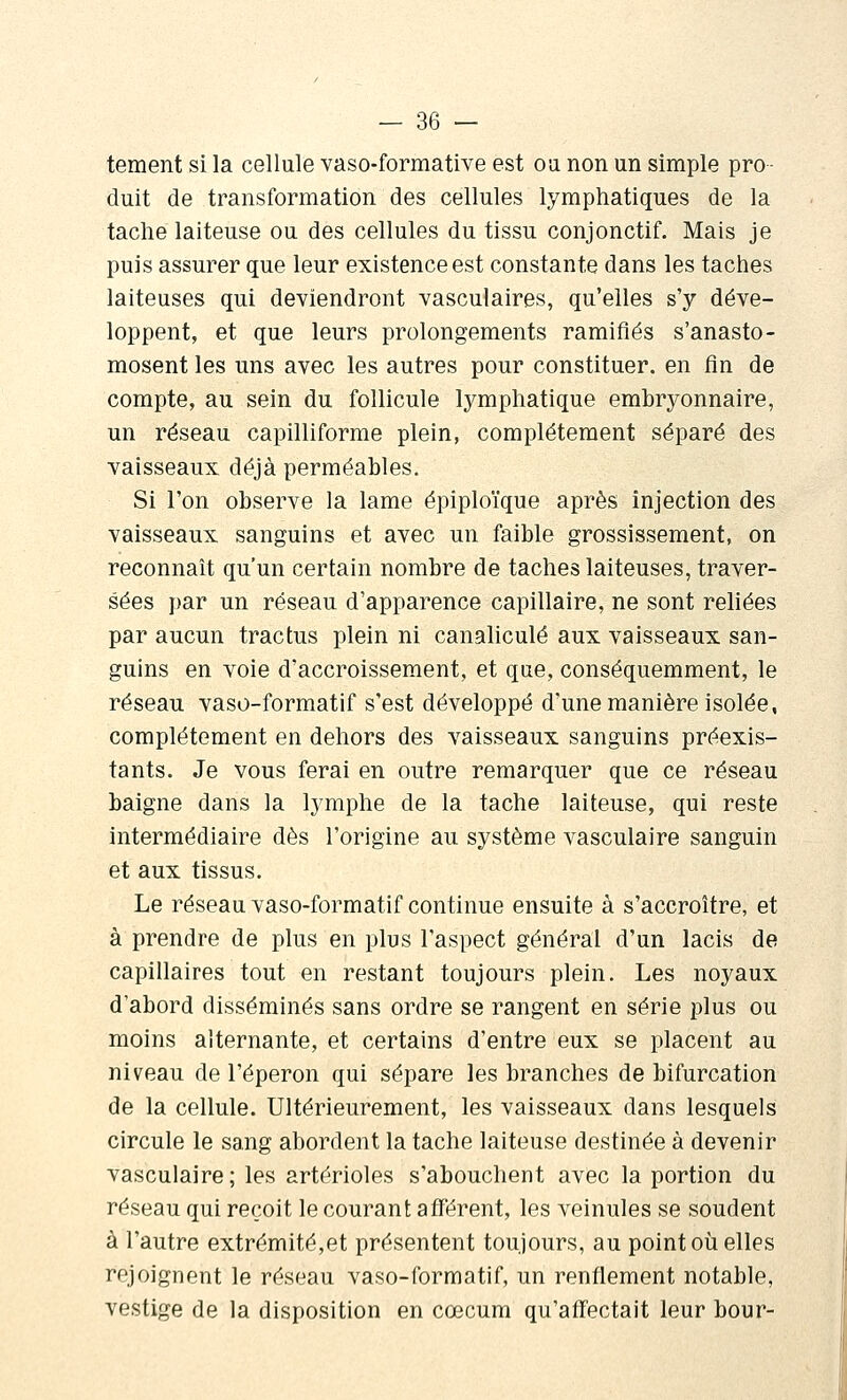 tement si la cellule vaso-formative est ou non un simple pro- duit de transformation des cellules lymphatiques de la tache laiteuse ou des cellules du tissu conjonctif. Mais je puis assurer que leur existence est constante dans les taches laiteuses qui deviendront vasculaires, qu'elles s'y déve- loppent, et que leurs prolongements ramifiés s'anasto- mosent les uns avec les autres pour constituer, en fin de compte, au sein du follicule lymphatique embryonnaire, un réseau capilliforme plein, complètement séparé des vaisseaux déjà perméables. Si l'on observe la lame épiploïque après injection des vaisseaux sanguins et avec un faible grossissement, on reconnaît qu'un certain nombre de taches laiteuses, traver- sées par un réseau d'apparence capillaire, ne sont reliées par aucun tractus plein ni canaliculé aux vaisseaux san- guins en voie d'accroissement, et que, conséquemment, le réseau vaso-formatif s'est développé d'une manière isolée, complètement en dehors des vaisseaux sanguins préexis- tants. Je vous ferai en outre remarquer que ce réseau baigne dans la lymphe de la tache laiteuse, qui reste intermédiaire dès l'origine au système vasculaire sanguin et aux tissus. Le réseau vaso-formatif continue ensuite à s'accroître, et à prendre de plus en plus l'aspect général d'un lacis de capillaires tout en restant toujours plein. Les noyaux d'abord disséminés sans ordre se rangent en série plus ou moins alternante, et certains d'entre eux se placent au niveau de l'éperon qui sépare les branches de bifurcation de la cellule. Ultérieurement, les vaisseaux dans lesquels circule le sang abordent la tache laiteuse destinée à devenir vasculaire ; les artérioles s'abouchent avec la portion du réseau qui reçoit le courant afférent, les veinules se soudent à l'autre extrémité,et présentent toujours, au point où elles rejoignent le réseau vaso-formatif, un renflement notable, vestige de la disposition en cœcum qu'affectait leur bour-