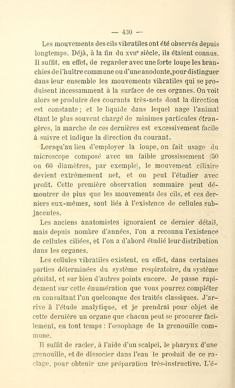 Les mouvements des cils vibratiles ont été observés depuis longtemps. Déjà, à la fin du xvii® siècle, ils étaient connus. Il suffit, en effet, de regarder avec une forte loupe les bran- chies de l'huître commune ou d'une anodonte,pour distinguer dans leur ensemble les mouvements vibratiles qui se pro- duisent incessamment à la surface de ces organes. On voit alors se produire des courants très-nets dont la direction est constante ; et le liquide dans lequel nage l'animal étant le plus souvent chargé de minimes particules étran- gères, la marche de ces dernières est excessivement facile à suivre et indique la direction du courant. Lorsqu'au lieu d'employer la loupe, on fait usage du microscope composé avec un faible grossissement (50 ou 60 diamètres, par exemple), le mouvement ciliaire devient extrêmement net, et on peut l'étudier avec profit. Cette première observation sommaire peut dé- montrer de plus que les mouvements des cils^ et ces der- niers eux-mêmes, sont liés à l'existence de cellules sub- jacentes. . Les anciens anatomistes ignoraient ce dernier détail, mais depuis nombre d'années, l'on a reconnu l'existence de cellules ciliées, et l'on a d'abord étudié leur distribution dans les organes. Les cellules vibratiles existent, en effet, dans certaines parties déterminées du système respiratoire, du système génital, et sur bien d'autres points encore. Je passe rapi- dement sur cette énumération que vous pourrez compléter en consultant l'un quelconque des traités classiques. J'ar- rive à Fétude analytique, et je prendrai pour objet de cette dernière un organe que chacun peut se procurer faci- lement, en tout temps : l'œsophage de la grenouille com- mune. Il suffit de racler, à l'aide d'un scalpel, le pharynx d'une grenouille, et de dissocier dans l'eau le produit de ce ra- clage, pour obtenir une préparation très-instructive. L'é-