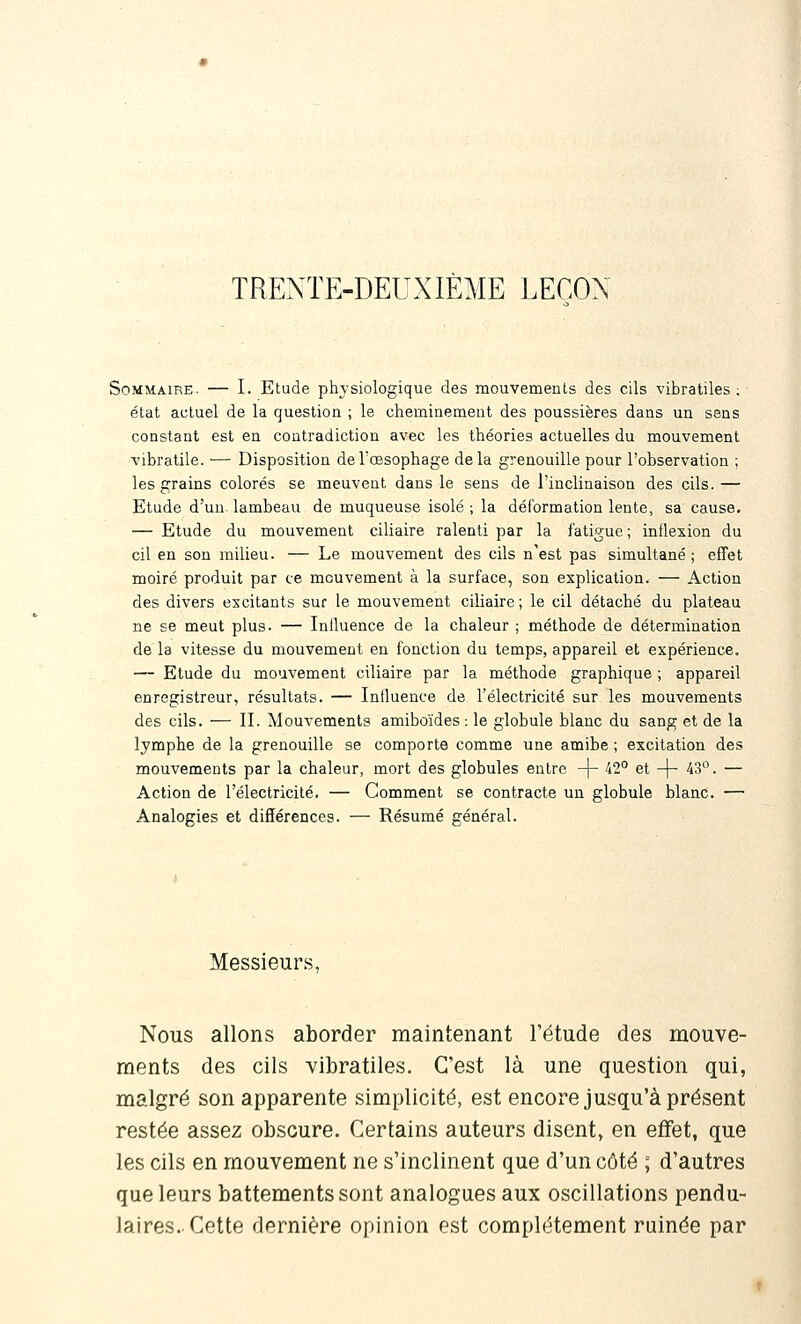 TRENTE-DEUXIÈME LEÇON Sommaire. — I. Etude physiologique des mouvements des cils vibratiles ; état actuel de la question ; le cheminement des poussières dans un sens constant est en contradiction avec les théories actuelles du mouvement vibratile. — Disposition de l'œsophage delà grenouille pour l'observation ; les grains colorés se meuvent dans le sens de l'inclinaison des cils. — Etude d'un, lambeau de muqueuse isolé ; la déformation lente, sa cause. — Etude du mouvement ciliaire ralenti par la fatigue ; inflexion du cil en son milieu. — Le mouvement des cils n'est pas simultané ; effet moiré produit par ce mouvement à la surface, son explication. — Action des divers excitants sur le mouvement ciliaire ; le cil détaché du plateau ne se meut plus. — Inlluence de la chaleur ; méthode de détermination de la vitesse du mouvement en fonction du temps, appareil et expérience. — Etude du mouvement ciliaire par la méthode graphique ; appareil enregistreur, résultats. — Influence de l'électricité sur les mouvements des cils. — II. Mouvements amiboïdes : le globule blanc du sang et de la lymphe de la grenouille se comporte comme une amibe ; excitation des mouvements par la chaleur, mort des globules entre -j- 42° et -|- 43. — Action de l'électricité. — Comment se contracte un globule blanc. — Analogies et différences. — Résumé général. Messieurs, Nous allons aborder maintenant l'étude des mouve- ments des cils vibratiles. C'est là une question qui, malgré son apparente simplicité, est encore jusqu'à présent restée assez obscure. Certains auteurs disent, en effet, que les cils en mouvement ne s'inclinent que d'un côté ; d'autres que leurs battements sont analogues aux oscillations pendu- laires. Cette dernière opinion est complètement ruinée par