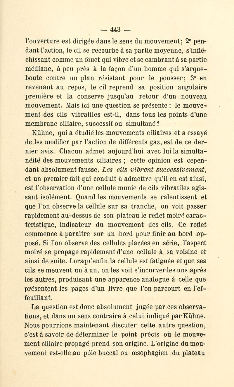 l'ouverture est dirigée dans le sens du mouvement; 2* pen- dant l'action, le cil se recourbe à sa partie moyenne, s'inflé- chissant comme un fouet qui vibre et se cambrant à sa partie médiane, à peu près à la façon d'un homme qui s'arque- boute contre un plan résistant pour le pousser; 3 en revenant au repos, le cil reprend sa position angulaire première et la conserve jusqu'au retour d'un nouveau mouvement. Mais ici une question se présente : le mouve- ment des cils vibratiles est-il, dans tous les points d'une membrane ciliaire, successif ou simultané? Kiiline, qui a étudié les mouvements ciliaires et a essayé de les modifier par l'action de différents gaz, est de ce der- nier avis. Chacun admet aujourd'hui avec lui la simulta- néité des mouvements ciliaires ; cette opinion est cepen- dant absolument fausse. Les cils vibrent successivement, et un premier fait qui conduit à admettre qu'il en est ainsi, est l'observation d'une cellule munie de cils vibratiles agis- sant isolément. Quand les mouvements se ralentissent et que l'on observe la cellule sur sa tranche, on voit passer rapidement au-dessus de son plateau le reflet moiré carac- téristique, indicateur du mouvement des cils. Ce reflet commence à paraître sur un bord pour finir au bord op- posé. Si l'on observe des cellules placées en série, l'aspect moiré se propage rapidement d'une cellule à sa voisine et ainsi de suite. Lorsqu'enfln la cellule est fatiguée et que ses cils se meuvent un à un, on les voit s'incurver les uns après les autres, produisant une apparence analogue à celle que présentent les pages d'un livre que l'on parcourt en l'ef- feuillant. La question est donc absolument jugée par ces observa- tions, et dans un sens contraire à celui indiqué parKiihne. Nous.pourrions maintenant discuter cette autre question, c'est à savoir de déterminer le point précis où le mouve- ment ciliaire propagé prend son origine. L'origine du mou- vement est-elle au pôle buccal ou œsophagien du plateau