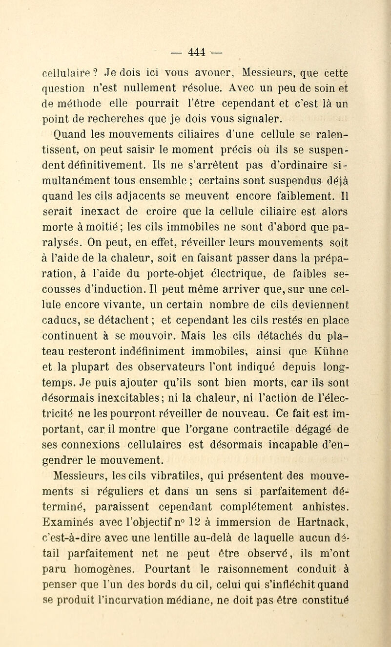 cellulaire ? Je dois ici vous avouer, Messieurs, que cette question n'est nullement résolue. Avec un peu de soin et de méthode elle pourrait l'être cependant et c'est là un point de recherches que je dois vous signaler. Quand les mouvements ciliaires d'une cellule se ralen- tissent, on peut saisir le moment précis où ils se suspen- dent définitivement. Ils ne s'arrêtent pas d'ordinaire si- multanément tous ensemble ; certains sont suspendus déjà quand les cils adjacents se meuvent encore faiblement. Il serait inexact de croire que la cellule ciliaire est alors morte à moitié ; les cils immobiles ne sont d'abord que pa- ralysés. On peut, en effet, réveiller leurs mouvements soit à l'aide de la chaleur, soit en faisant passer dans la prépa- ration, à l'aide du porte-objet électrique, de faibles se- cousses d'induction. Il peut même arriver que, sur une cel- lule encore vivante, un certain nombre de cils deviennent caducs, se détachent ; et cependant les cils restés en place continuent à se mouvoir. Mais les cils détachés du pla- teau resteront indéfiniment immobiles, ainsi que Kiihne et la plupart des observateurs l'ont indiqué depuis long- temps. Je puis ajouter qu'ils sont bien morts, car ils sont désormais inexcitables; ni la chaleur, ni l'action de l'élec- tricité ne les pourront réveiller de nouveau. Ce fait est im- portant, car il montre que l'organe contractile dégagé de ses connexions cellulaires est désormais incapable d'en- gendrer le mouvement. Messieurs, les cils vibratiles, qui présentent des mouve- ments si réguliers et dans un sens si parfaitement dé- terminé, paraissent cependant complètement anhistes. Examinés avec l'objectif n° 12 à immersion de Hartnack, c'est-à-dire avec une lentille au-delà de laquelle aucun dé- tail parfaitement net ne peut être observé, ils m'ont paru homogènes. Pourtant le raisonnement conduit à penser que l'un des bords du cil, celui qui s'infléchit quand se produit l'incurvation médiane, ne doit pas être constitué