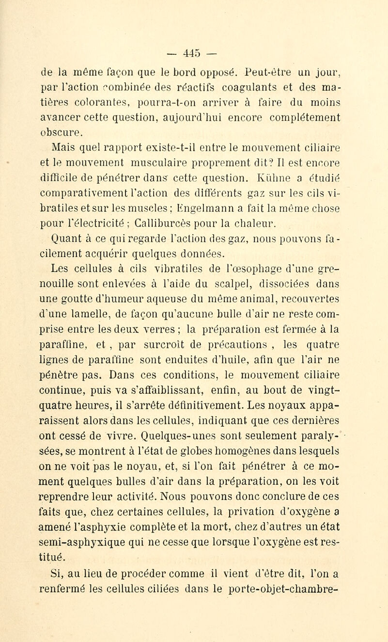 de la même façon que le bord opposé. Peut-être un jour, par l'action (^ombinée des réactifs coagulants et des ma- tières colorantes, pourra-t-on arriver à faire du moins avancer cette question, aujourd'hui encore complètement obscure. Mais quel rapport existe-t-il entre le mouvement ciliaire et le mouvement musculaire proprement dit? Il est encore difficile de pénétrer dans cette question. Kûline a étudié comparativement l'action des différents gaz sur les cils vi- bratiles et sur les muscles; lingelmann a fait la même chose pour l'électricité ; Calliburcès pour la chaleur. Quant à ce qui regarde l'action des gaz, nous pouvons fa- cilement acquérir quelques données. Les cellules à cils vibratiles de l'œsophage d'une gre- nouille sont enlevées à l'aide du scalpel, dissociées dans une goutte d'humeur aqueuse du même animal, recouvertes d'une lamelle, de façon qu'aucune bulle d'air ne reste com- prise entre les deux verres ; la préparation est fermée à la paraffine, et , par surcroît de précautions , les quatre lignes de paraffine sont enduites d'huile, afin que l'air ne pénètre pas. Dans ces conditions, le mouvement ciliaire continue, puis va s'affaiblissant, enfin, au bout de vingt- quatre heures, il s'arrête définitivement. Les noyaux appa- raissent alors dans les cellules, indiquant que ces dernières ont cessé de vivre. Quelques-unes sont seulement paraly- sées, se montrent à l'état de globes homogènes dans lesquels on ne voit pas le noyau, et, si l'on fait pénétrer à ce mo- ment quelques bulles d'air dans la préparation, on les voit reprendre leur activité. Nous pouvons donc conclure de ces faits que, chez certaines cellules, la privation d'oxygène a amené l'asphyxie complète et la mort, chez d'autres un état semi-asphyxique qui ne cesse que lorsque l'oxygène est res- titué. Si, au lieu de procéder comme il vient d'être dit, l'on a renfermé les cellules ciliées dans le porte-objet-chambre-