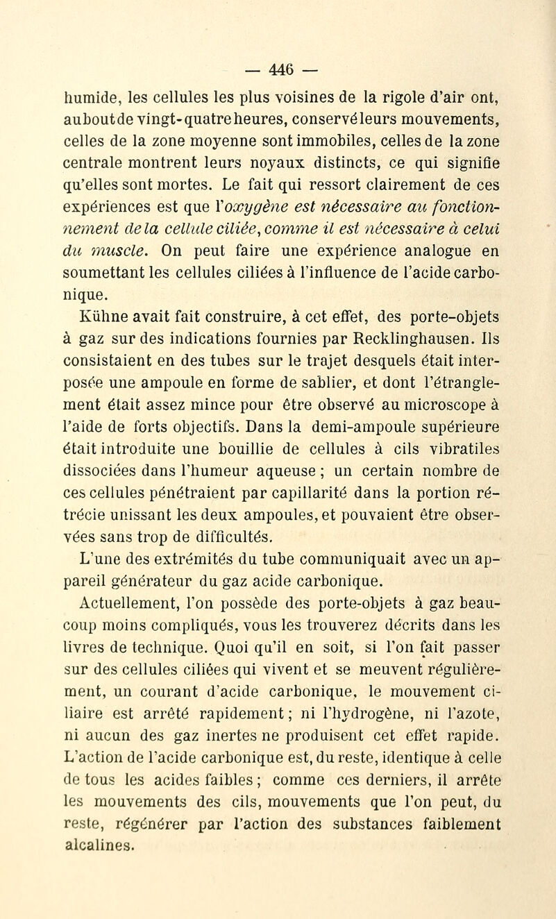 humide, les cellules les plus voisines de la rigole d'air ont, aubout de vingt-quatre heures, conservéleurs mouvements, celles de la zone moyenne sont immobiles, celles de la zone centrale montrent leurs noyaux distincts, ce qui signifie qu'elles sont mortes. Le fait qui ressort clairement de ces expériences est que Yoxygène est nécessaire au fonction- nement delà cellule ciliée, comme il est nécessaire à celui du muscle. On peut faire une expérience analogue en soumettant les cellules ciliées à l'influence de l'acide carbo- nique. Kûhne avait fait construire, à cet effet, des porte-objets à gaz sur des indications fournies par Recklinghausen. Ils consistaient en des tubes sur le trajet desquels était inter- posée une ampoule en forme de sablier, et dont l'étrangle- ment était assez mince pour être observé au microscope à l'aide de forts objectifs. Dans la demi-ampoule supérieure était introduite une bouillie de cellules à cils vibratiles dissociées dans l'humeur aqueuse ; un certain nombre de ces cellules pénétraient par capillarité dans la portion ré- trécie unissant les deux ampoules, et pouvaient être obser- vées sans trop de difficultés. L'une des extrémités du tube communiquait avec un ap- pareil générateur du gaz acide carbonique. Actuellement, l'on possède des porte-objets à gaz beau- coup moins compliqués, vous les trouverez décrits dans les livres de technique. Quoi qu'il en soit, si l'on fait passer sur des cellules ciliées qui vivent et se meuvent régulière- ment, un courant d'acide carbonique, le mouvement ci- liaire est arrêté rapidement ; ni l'hydrogène, ni l'azote, ni aucun des gaz inertes ne produisent cet effet rapide. L'action de l'acide carbonique est, du reste, identique à celle de tous les acides faibles ; comme ces derniers, il arrête les mouvements des cils, mouvements que l'on peut, du reste, régénérer par l'action des substances faiblement alcalines.