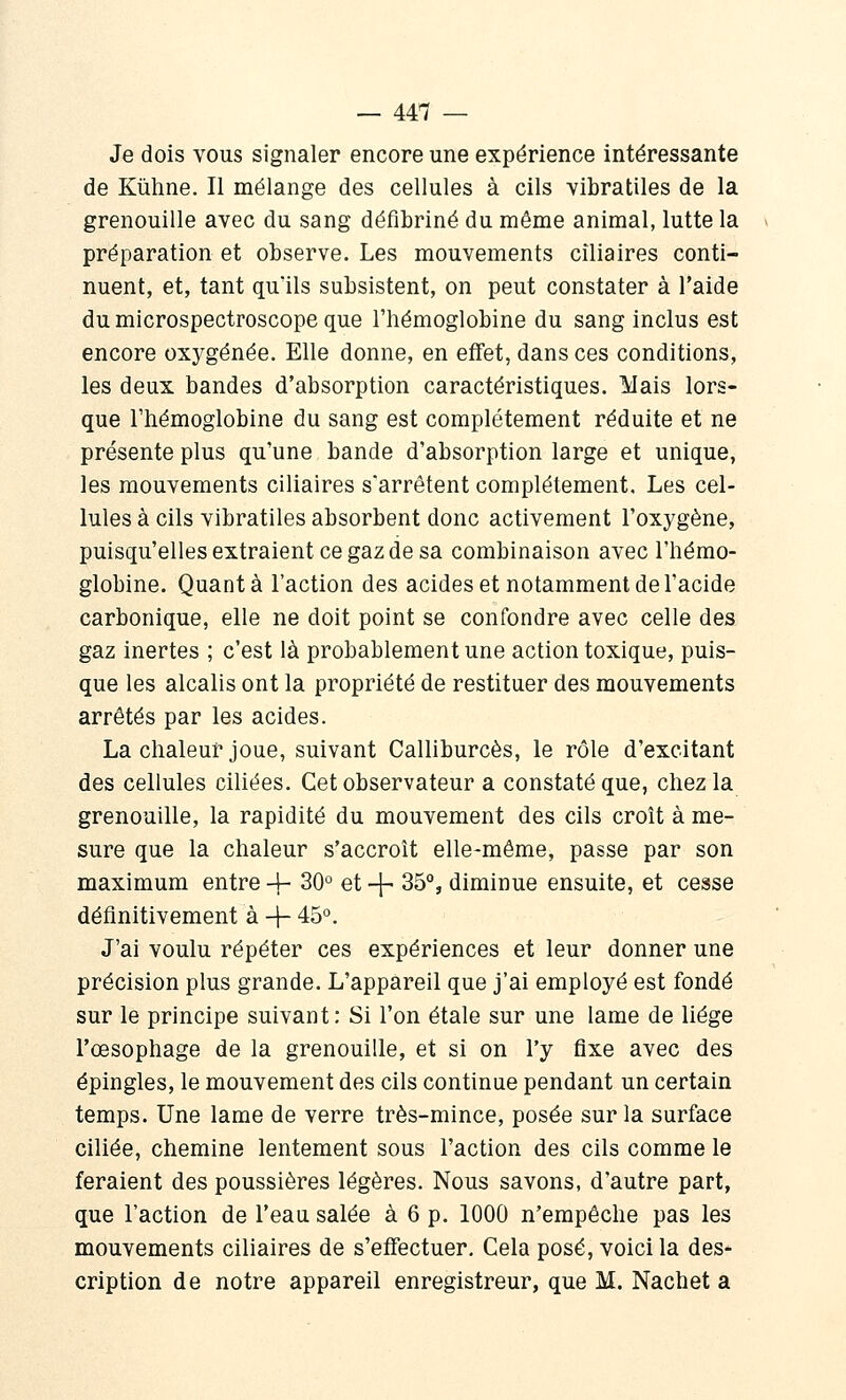 Je dois vous signaler encore une expérience intéressante de Kiihne. Il mélange des cellules à cils vibratiles de la grenouille avec du sang défibriné du même animal, lutte la préparation et observe. Les mouvements ciliaires conti- nuent, et, tant qu'ils subsistent, on peut constater à l'aide du microspectroscope que l'hémoglobine du sang inclus est encore oxygénée. Elle donne, en effet, dans ces conditions, les deux bandes d'absorption caractéristiques. Mais lors- que l'hémoglobine du sang est complètement réduite et ne présente plus qu'une bande d'absorption large et unique, les mouvements ciliaires s'arrêtent complètement. Les cel- lules à cils vibratiles absorbent donc activement l'oxygène, puisqu'elles extraient ce gaz de sa combinaison avec l'hémo- globine. Quanta l'action des acides et notamment de l'acide carbonique, elle ne doit point se confondre avec celle des gaz inertes ; c'est là probablement une action toxique, puis- que les alcalis ont la propriété de restituer des mouvements arrêtés par les acides. La chaleur joue, suivant Calliburcès, le rôle d'excitant des cellules ciliées. Cet observateur a constaté que, chez la grenouille, la rapidité du mouvement des cils croît à me- sure que la chaleur s'accroît elle-même, passe par son maximum entre -4- 30° et -j- 35°, diminue ensuite, et cesse définitivement à + 45°. J'ai voulu répéter ces expériences et leur donner une précision plus grande. L'appareil que j'ai employé est fondé sur le principe suivant: Si l'on étale sur une lame de liège l'œsophage de la grenouille, et si on l'y fixe avec des épingles, le mouvement des cils continue pendant un certain temps. Une lame de verre très-mince, posée sur la surface ciliée, chemine lentement sous l'action des cils comme le feraient des poussières légères. Nous savons, d'autre part, que l'action de l'eau salée à 6 p. 1000 n'empêche pas les mouvements ciliaires de s'effectuer. Cela posé, voici la des- cription de notre appareil enregistreur, que M. Nachet a