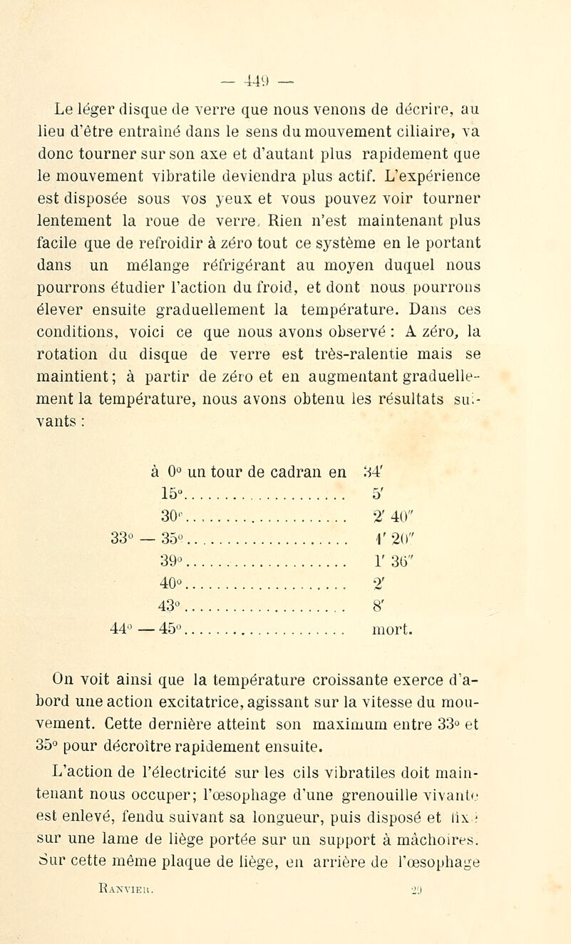 Le léger disque de verre que nous venons de décrire, au lieu d'être entraîné dans le sens du mouvement ciliaire, va donc tourner sur son axe et d'autant plus rapidement que le mouvement vibratile deviendra plus actif. L'expérience est disposée sous vos yeux et vous pouvez voir tourner lentement la roue de verre. Rien n'est maintenant plus facile que de refroidir à zéro tout ce système en le portant dans un mélange réfrigérant au moyen duquel nous pourrons étudier l'action du froid, et dont nous pourrons élever ensuite graduellement la température. Dans ces conditions, voici ce que nous avons observé : A zéro, la rotation du disque de verre est très-ralentie mais se maintient; à partir de zéro et en augmentant graduelle- ment la température, nous avons obtenu les résultats sui- vants : à 0° un tour de cadran en ^-54' 15° 5' 30'- 2' 40 33^ — 35° r%) 39° r 35 40° 2' 43° 8' 44° — 45° mort. On voit ainsi que la température croissante exerce d'a- bord une action excitatrice, agissant sur la vitesse du mou- vement. Cette dernière atteint son maximum entre 33° et 35° pour décroître rapidement ensuite. L'action de l'électricité sur les cils vibratiles doit main- tenant nous occuper; l'œsophage d'une grenouille vivanl(.' est enlevé, fendu suivant sa longueur, puis disposé et iix ; sur une lame de liège portée sur un support à mâchoires. Sur cette même plaque de liège, en arrière de l'œsophage Ranvieu. •'')