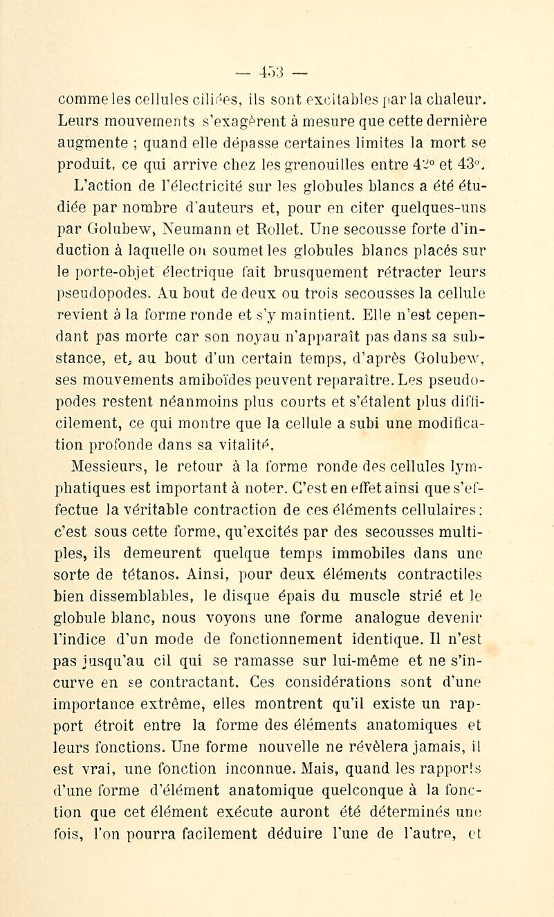 comme les cellules cilif'^es, ils sont excitables [lar la chaleur. Leurs mouvements s'exagi^rent à mesure que cette dernière augmente ; quand elle dépasse certaines limites la mort se produit, ce qui arrive chez les grenouilles entre 4'^° et 43-^. L'action de l'électricité sur les globules blancs a été étu- diée par nombre d'auteurs et, pour en citer quelques-uns par Golubew, Neumann et Rollet. Une secousse forte d'in- duction à laquelle ou soumettes globules blancs placés sur le porte-objet électrique fait brusquement rétracter leurs pseudopodes. Au bout de deux ou trois secousses la cellule revient à la forme ronde et s'y maintient. Elle n'est cepen- dant pas morte car son noyau n'apparaît pas dans sa sub- stance, et, au bout d'un certain temps, d'après Golubew, ses mouvements amiboïdes peuvent reparaître. Les pseudo- podes restent néanmoins plus courts et s'étalent plus difli- cilement, ce qui montre que la cellule a subi une modifica- tion profonde dans sa vitalité. Messieurs, le retour à la forme ronde des cellules lym- phatiques est important à noter. C'est en effet ainsi que s'ef- fectue la véritable contraction de ces éléments cellulaires; c'est sous cette forme, qu'excités par des secousses multi- ples, ils demeurent quelque temps immobiles dans une sorte de tétanos. Ainsi, pour deux éléments contractiles bien dissemblables, le disque épais du muscle strié et le globule blanc, nous voyons une forme analogue devenir l'indice d'un mode de fonctionnement identique. Il n'est pas jusqu'au cil qui se ramasse sur lui-même et ne s'in- curve en se contractant. Ces considérations sont d'une importance extrême, elles montrent qu'il existe un rap- port étroit entre la forme des éléments anatomiques et leurs fonctions. Une forme nouvelle ne révélera jamais, il est vrai, une fonction inconnue. Mais, quand les rapporis d'une forme d'élément anatomique quelconque à la fonc- tion que cet élément exécute auront été déterminés un(î fois, l'on pourra facilement déduire l'une de l'autre, et