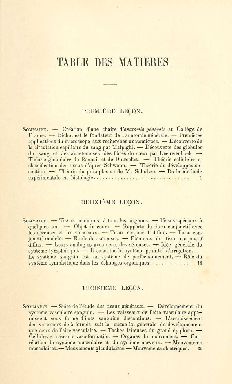 TABLE DES MATIÈRES PREMIERE LEÇON. Sommaire. — Création d'une chaire à'anatomie générale au Collège de France. — Bichat est le fondateur de l'anatomie générale. — Premières applications du microscope aux recherches anatomiques. — Découverte de la circulation capillaire du sang par Malpighi. — Découverte des globules du sang et des anastomoses des fibres du cœur par Leeuwenhoek. — Théorie globulaire de Raspail et de Dutrochet. — Théorie cellulaire et classification des tissus d'après Schwann. — Théorie du développement continu, — Théorie du protoplasma de M. Schultze. — De la méthode expérimentale en histologie 1 DEUXIEME LEÇON. Sommaire. — Tissus communs à tous les organes. — Tissus spéciaux à quelques-uns. — Objet du cours. — Rapports du tissu conjonctif avec les séreuses et les vaisseaux. — Tissu conjonctif diffus. — Tissu con- jonctif modelé. — Etude des séreuses. — Eléments du tissu conjonctif diffus. — Leurs analogies avec ceux des séreuses. —^ Idée générale du système lymphatique. — Il constitue le système primitif d'irrigation. — Le système sanguin est un système de perfectionnement. — Rôle du système lymphatique dans les échanges organiques 16 TROISIEME LEÇON. Sommaire. —Suite de l'élude des tissus généraux. — Développement du système vasculaire sanguin. —■ Les vaisseaux de l'aire vascuîaire appa- raissent sous forme d'îlots sanguins discontinus. — L'accroissement des vaisseaux déjà formés suit la même loi générale de développement que ceux de l'aire vasculaire. — Taches laiteuses du grand épiploon. — Cellules et réseaux vaso-formatifs. — Organes du mouvement. — Cor- rélation du système musculaire et du système nerveux. — Mouvements musculaires.-— Mouvements glandulaires.—Mouvements électriques. 30