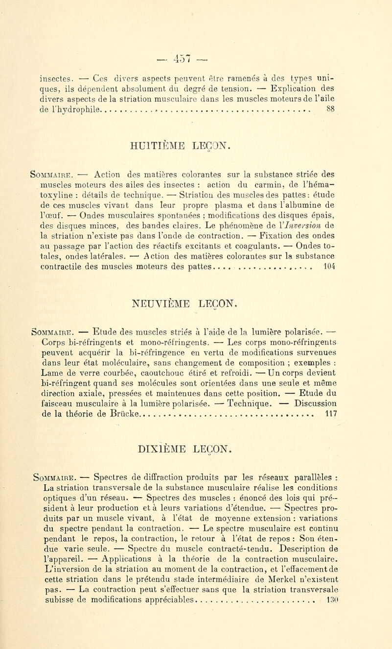 insectes. — Ces divers aspects peuvent nlrc ramenés à des types uni- ques, ils dépendent absolument du degré de tension. — Explication des divers aspects de la striation musculaire dans les muscles moteurs de l'aile de l'hydrophile 88 HUITIEME LEÇON. Sommaire. — Action des matières colorantes sur la substance striée des muscles moteurs des ailes des insectes : action du carmin, de l'héma- toxyline : détails de technique. — Striatiou des muscles des pattes: étude de ces muscles vivant dans leur propre plasma et dans l'albumine de l'œuf. — Ondes musculaires spontanées ; modifications des disques épais, des disques minces, des bandes claires. Le phénomène de Y Inversion de la striation n'existe pas dans l'onde de contraction. — Fixation des ondes au passage par l'action des réactifs excitants et coagulants. — Ondes to- tales, ondes latérales. — i^iction des matières colorantes sur la substance contractile des muscles moteurs des pattes.... 104 NEUVIEME LEÇON. Sommaire. — Etude des muscles striés à l'aide de la lumière polarisée. — Corps bi-réfringents et mono-réfringents. — Les corps mono-réfringents- peuvent acquérir la bi-réfringence en vertu de modifications survenues dans leur état moléculaire, sans changement de composition ; exemples : Lame de verre courbée, caoutchouc étiré et refroidi. —Un corps devient Li-réfringent quand ses molécules sont orientées dans une seule et même direction axiale, pressées et maintenues dans cette position. — Etude du faisceau musculaire à la lumière polarisée. —Technique. — Discussion de la théorie de Brûcke 117 DIXIEME LEÇON. Sommaire. — Spectres de diffraction produits par les réseaux parallèles : La striation transversale de la substance musculaire réalise les conditions optiques d'un réseau. — Spectres des muscles : énoncé des lois qui pré- sident à leur production et à leurs variations d'étendue. — Spectres pro- duits par un muscle vivant, à l'état de moyenne extension : variations du spectre pendant la contraction. — Le spectre musculaire est continu pendant le repos, la contraction, le retour à l'état de repos : Son éten- due varie seule. — Spectre du muscle contracté-tendu. Description de l'appareil. — Applications à la théorie de la contraction musculaire. L'inversion de la striation au moment de la contraction, et l'effacement de cette striation dans le prétendu stade intermédiaire de Merkel n'existent pas. — La contraction peut s'effectuer sans que la striation transversale subisse de modifications appréciables \'.W