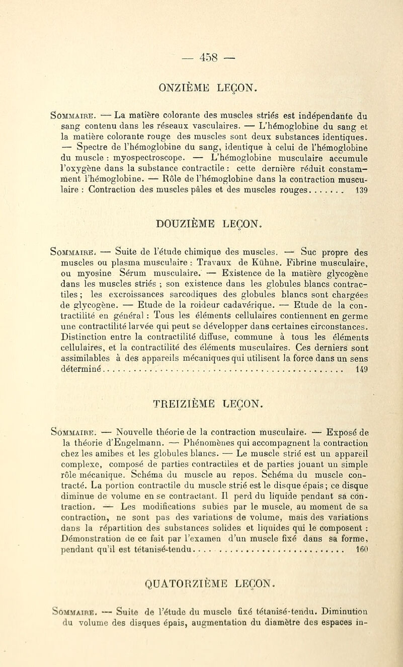 ONZIÈME LEÇON, Sommaire. — La matière colorante des muscles striés est indépendante du sang contenu dans les réseaux vasculaires. — L'hémoglobine du sang et la matière colorante rouge des muscles sont deux substances identiques. — Spectre de l'hémoglobine du sang, identique à celui de l'hémoglobine du muscle : myospectroscope. — L'hémoglobine musculaire accumule l'oxygène dans la substance contractile : cette dernière réduit constam- ment l'hémoglobine. — Rôle de l'hémoglobine dans la contraction muscu- laire : Contraction des muscles pâles et des muscles rouges . 139 DOUZIEME LEÇON. Sommaire. — Suite de l'étude chimique des muscles. — Suc propre des muscles ou plasma musculaire : Travaux de Kûhné. Fibrine musculaire, ou myosine Sérum musculaire. — Existence de la matière glycogène dans les muscles striés ; son existence dans les globules blancs contrac- tiles ; les excroissances sarcodiques des globules blancs sont chargées de glycogène. — Etude de la roideur cadavérique. — Etude de la con- tractilité en général : Tous les éléments cellulaires contiennent en germe une contractilité larvée qui peut se développer dans certaines circonstances. Distinction entre la contractilité diflfuse, commune à tous les éléments cellulaires, et la contractilité des éléments musculaires. Ces derniers sont assimilables à des appareils mécaniques qui utilisent la force dans un sens déterminé 149 TREIZIÈME LEÇON. Sommaire. — Nouvelle théorie de la contraction musculaire. — Exposé de la théorie d'Engelmann. — Phénomènes qui accompagnent la contraction chez les amibes et les globules blancs. — Le muscle strié est un appareil complexe, composé de parties contractiles et de parties jouant un simple rôle mécanique. Schéma du muscle au repos. Schéma du muscle con- tracté. La portion contractile du muscle strié est le disque épais; ce disque diminue de volume en se contractant. Il perd du liquide pendant sa con- traction. — Les modifications subies par le muscle, au moment de sa contraction, ne sont pas des variations de volume, mais des variations dans la répartition des substances solides et liquides qui le composent : Démonstration de ce fait par l'examen d'un muscle fixé dans sa forme, pendant qu'il est tétanisé-tendu. ... 160 QUATORZIÈME LEÇON. Sommaire. — Suite de l'étude du muscle fixé tétanisé-tendu. Diminution du volume des disques épais, augmentation du diamètre des espaces in-