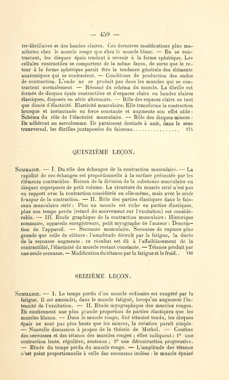 ter-fibrillaires et des bandes claires. Ces dernières modifications plus ma- nifestes chez le muscle rouge que chez le muscle blanc. — En se con- tractant, les disques épais tendent à revenir à la forme sphérique. Les cellules contractiles se comportent de la même façon, de sorte que le re- tour à la forme sphérique paraît être la tendance générale des éléments anatomiques qui se contractent. — Conditions de production des ondes de contraction. L'onde ne se produit pas dans les muscles qui se con- tractent normalement. — Résumé du schéma du muscle. La fibrille est formée de disques épais contractiles et d'espaces clairs ou bandes claires élastiques, disposés en série alternante. — Rôle des espaces clairs en tant que doués d'élasticité. Elasticité musculaire. Elle transforme la contraction brusque et instantanée en force constante et augmente son effet utile : Schéma du rôle de l'élasticité musculaire. — Rôle des disques minces : Ils adhèrent au sarcolemme. Ils paraissent destinés à unir, dans le sens transversal, les fibrilles juxtaposées du faisceau. 174 QUINZIÈME LEÇON. Sommaire. — I. Du rôle des échanges de la contraction musculaire. — La rapidité de ces échanges est proportionnelle à la surface présentée par les éléments contractiles. Raison delà division de la substance musculaire en disques superposés de petit volume. La structure du muscle strié n'est pas en rapport avec la contraction considérée en elle-même, mais avec le mode brusque de la contraction. — II. Rôle des parties élastiques dans le fais- ceau musculaire strié : Plus un muscle est riche en parties élastiques, plus son temps perdu (retard du mouvement sur l'excitation) est considé- rable. —• III. Etude graphique de la contraction musculaire : Historique sommaire, appareils enregistreurs, petit myographe de l'auteur : Descrip- tion de l'appareil. — Secousse musculaire. Secousse de rupture plus grande que celle de clôture : l'amplitude décroît par la fatigue, la durée de la secousse augmente : ce résultat est dû à l'affaiblissement de la contractilité, l'élasticité du muscle restant constante. — Tétanos produit par une seule secousse. — Modification du tétanos par la fatigue et le froid.. 186 SEIZIEME LEÇON. Sommaire. ■— I. Le temps perdu d'un muscle ordinaire est exagéré par la fatigue. Il est amoindri, dans le muscle fatigué, lorsqu'on augmente l'in- tensité de l'excitation. — II. Etude myographique des muscles rouges. Ils contiennent une plus grande proportion de parties élastiques que les muscles blancs. — Dans le muscle rouge, fixé tétanisé tendu, les disques épais ne sont pas plus hauts que les minces, la striation paraît simple. — Nouvelle discussion à propos de la théorie de Merkel. — Courbes des secousses et des tétanos des muscles rouges ; elles indiquent : 1° une contraction lente, régulière, soutenue ; 2° une décontraction progressive. — Etude du temps perdu du muscle rouge. — L'amplitude des tétanos n'est point proportionnelle à celle des secousses isolées : le muscle épuisé