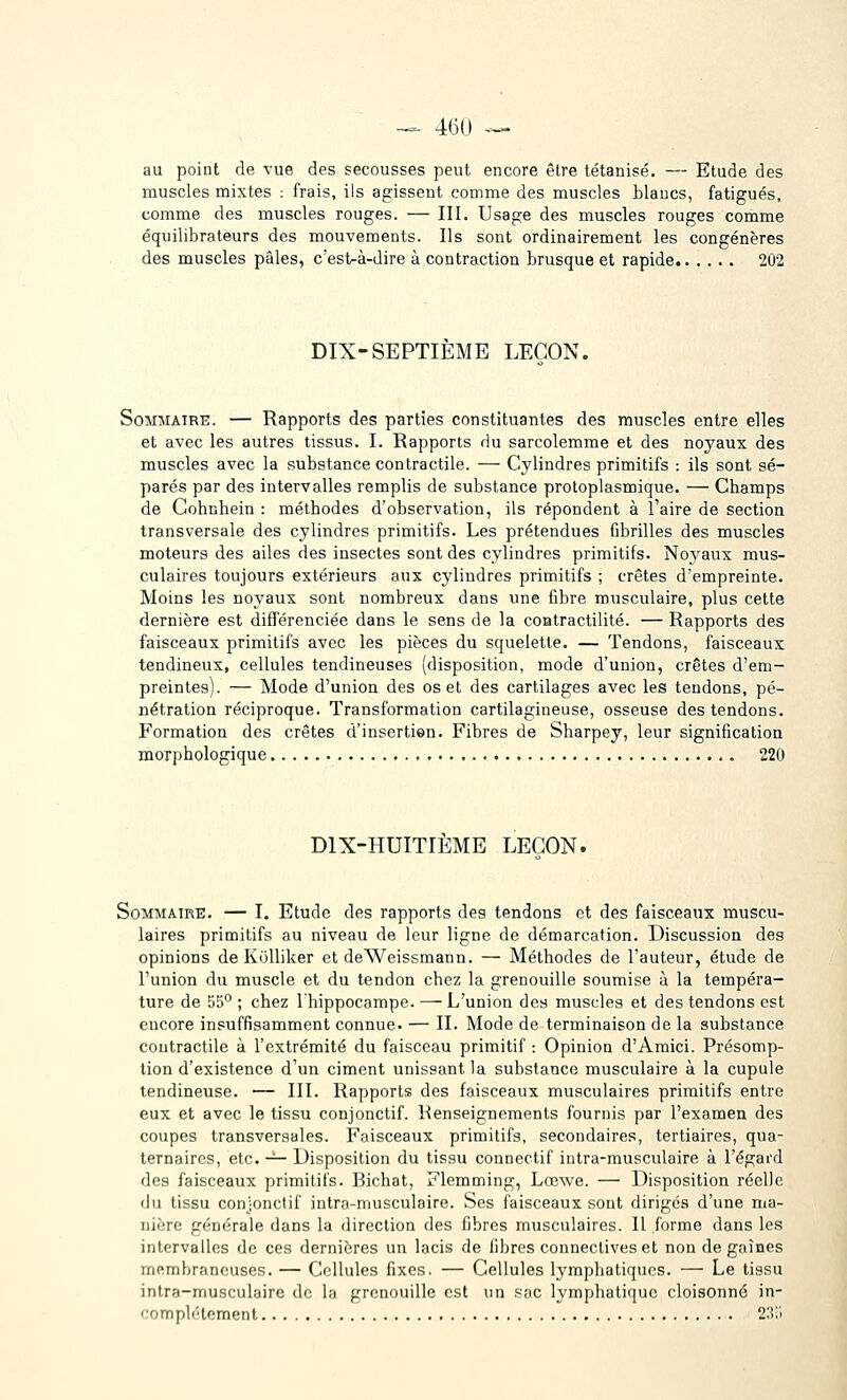 -=- 46(J ~'~^ au point de vue des secousses peut encore être tétanisé. — Etude des muscles mixtes : frais, ils agissent comme des muscles blancs, fatigués, comme des muscles rouges. — III. Usage des muscles rouges comme équilibrateurs des mouvements. Ils sont ordinairement les congénères des muscles pâles, c'est-à-dire à contraction brusque et rapide 202 DIX-SEPTIEME LEÇON. Sommaire. — Rapports des parties constituantes des muscles entre elles et avec les autres tissus. I. Rapports du sarcolemme et des noyaux des muscles avec la substance contractile. — Cylindres primitifs : ils sont sé- parés par des intervalles remplis de substance protoplasmique. — Champs de Cohnhein : méthodes d'observation, ils répondent à l'aire de section transversale des cylindres primitifs. Les prétendues Cbrilles des muscles moteurs des ailes des insectes sont des cylindres primitifs. Noyaux mus- culaires toujours extérieurs aux cylindres primitifs ; crêtes d'empreinte. Moins les noyaux sont nombreux dans une fibre musculaire, plus cette dernière est différenciée dans le sens de la coHtractilité. — Rapports des faisceaux primitifs avec les pièces du squelette. — Tendons, faisceaux tendineux, cellules tendineuses (disposition, mode d'union, crêtes d'em- preintes). — Mode d'union des os et des cartilages avec les tendons, pé- nétration réciproque. Transformation cartilagineuse, osseuse des tendons. Formation des crêtes d'insertien. Fibres de Sharpey, leur signification morphologique 220 DIX-HUITIEME LEÇON. Sommaire. — I. Etude des rapports des tendons et des faisceaux muscu- laires primitifs au niveau de leur ligne de démarcation. Discussion des opinions de Kolliker et deWeissmann. — Méthodes de l'auteur, étude de l'union du muscle et du tendon chez la grenouille soumise à la tempéra- ture de 55° ; chez l'hippocampe. —- L'union des muscles et des tendons est encore insuffisamment connue. — II. Mode de terminaison de la substance contractile à l'extrémité du faisceau primitif : Opinion d'Amici. Présomp- tion d'existence d'un ciment unissant la substance musculaire à la cupule tendineuse. — III. Rapports des faisceaux musculaires primitifs entre eux et avec le tissu conjonctif. Renseignements fournis par l'examen des coupes transversales. Faisceaux primitifs, secondaires, tertiaires, qua- ternaires, etc. -^ Disposition du tissu connectif intra-musculaire à l'égard des faisceaux primitifs. Bichat, Flemming, Lœwe. — Disposition réelle du tissu conjonctif intra-musculaire. Ses faisceaux sont diriges d'une ma- nière générale dans la direction des fibres musculaires. Il forme dans les intervalles de ces dernières un lacis de fibres connectiveset non de gaines membraneuses. — Cellules fixes. — Cellules lympliatiqucs. — Le tissu intra-musculaire de la grenouille est un .'■ac lymphatique cloisonné in- complètement 2;i;i