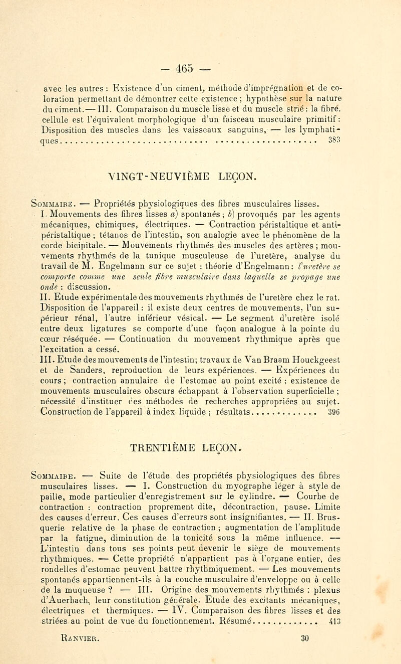 avec les autres : Existence d'un ciment, méthode d'imprégnation et de co- loration permettant de démontrer cette existence ; hypothèse sur la nature du ciment.—111. Comparaison du muscle lisse et du muscle strié: la fibre, cellule est l'équivalent morphologique d'un faisceau musculaire primitif: Disposition des muscles dans les vaisseaux sanguins, — les lymphati- ques 383 VINGT-NEUVIÈME LEÇON. Sommaire. — Propriétés phj'siologiques des fibres musculaires lisses. I. Mouvements des fibres lisses à) spontanés ; è) provoqués par les agents mécaniques, chimiques, électriques. — Contraction péristaltique et anti- péristaltique ; tétanos de l'intestin, son analogie avec le phénomène de la corde bicipitale. — Mouvements rhylhmés des muscles des artères ; mou- vements rhythmés de la tunique musculeuse de l'uretère, analyse du travail de M. Engelmann sur ce sujet : théorie d'Engelmann: Vuretère se comporte comme tme seule fibre musculaire dans la/quelle se propage une onde : discussion. II. Etude expérimentale des mouvements rhythmés de l'uretère chez le rat. Disposition de l'appareil : il existe deux centres de mouvements, l'un su- périeur rénal, l'autre inférieur vésical. — Le segment d'uretère isolé entre deux ligatures se comporte d'une façon analogue à la pointe du cœur réséquée. — Continuation du mouvement rhythmique après que l'excitation a cessé. IIL Etude des mouvements de l'intestin; travaux de VanBraam Houckgeest et de Sanders, reproduction de leurs expériences. — Expériences du cours; contraction annulaire de l'estomac au point excité ; existence de mouvements musculaires obscurs échappant à l'observation superficielle ; nécessité d'instituer ces méthodes de recherches appropriées au sujet. Construction de l'appareil à index liquide ; résultats 396 TRENTIÈME LEÇON. SoMMAiBE. — Suite de l'étude des propriétés physiologiques des fibres musculaires lisses. — L Construction du myographe léger à style de paille, mode particulier d'enregistrement sur le cylindre. — Courbe de contraction : contraction proprement dite, décontraction, pause. Limite des causes d'erreur. Ces causes d'erreurs sont insignifiantes. — IL Brus- querie relative de la phase de contraction ; augmentation de l'amplitude par la fatigue, diminution de la tonicité sous la même intluence. — L'intestin dans tous ses points peut devenir le siège de mouvements rhythmiques. — Cette propriété n'appartient pas à l'organe entier, des rondelles d'estomac peuvent battre rhythmiquement. — Les mouvements spontanés appartiennent-ils à la couche musculaire d'enveloppe ou à celle de la muqueuse ? — III. Origine des mouvements rhylhmés : plexus d'Auerbach., leur constitution générale. Etude des excitants mécaniques, électriques et thermiques. — IV. Comparaison des fibres lisses et des striées au point de vue du fonctionnement. Résumé 413 Ranvier. 30