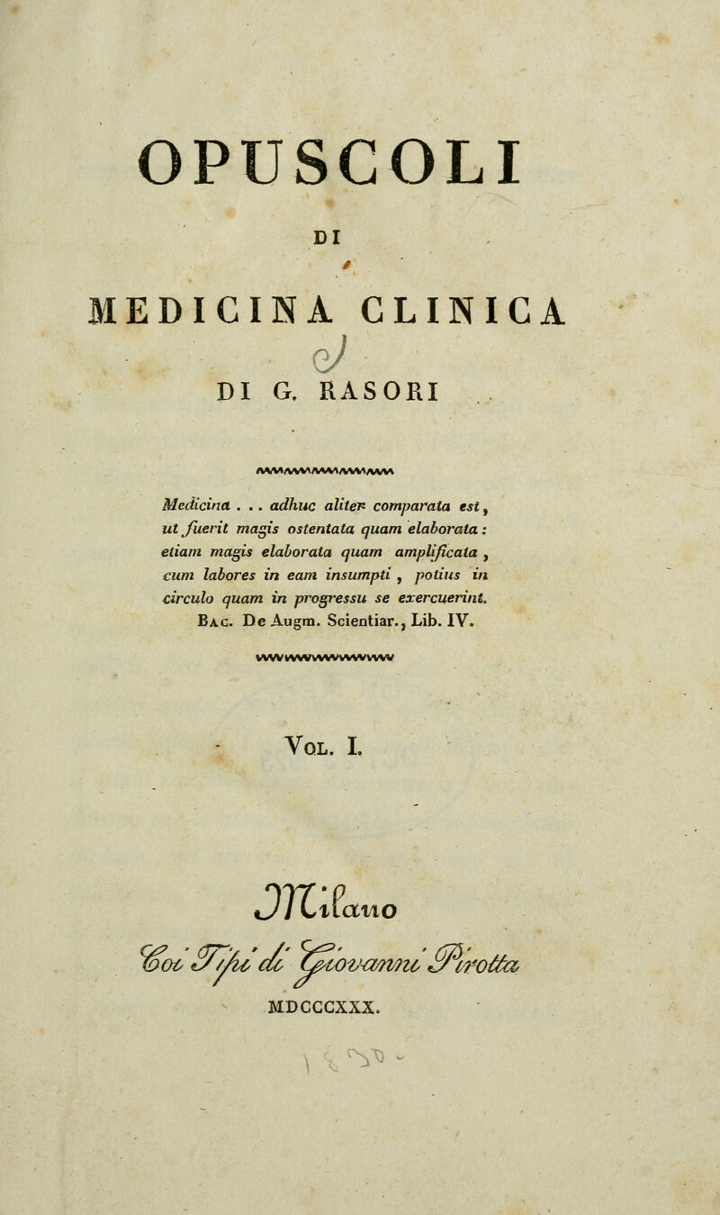 OPUSCOLI DI MEDICINA CLINICA nj DI a RASORI Medicina . .. adhuc aliten comparata est, ut Jìierit magis ostentata quam elaborata : etiam magis elaborata quam amplificata , cum labores in eam insumpti, potius in cìrculo quam in progressu se exercuerint. Ba.c. De Augm. Scientiar., Lib. IV. VWVV\(VWWVVW«VVWW Vql. I. HDCGGXXX.