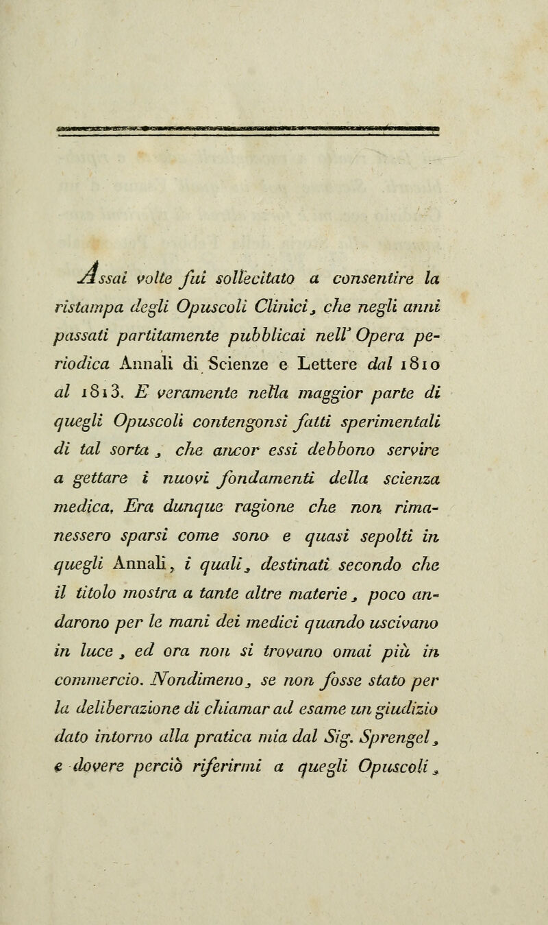 àMJUmV*. MBltm-Bi^K'^ Jlssai volte fui sollecitato a consentire la ristampa degli Opuscoli Clinici, che negli anni passati partitamente pubblicai nelV Opera pe- riodica kimdlì di Scienze e Lettere dal 1810 al i8i3, E veramente nella maggior parte di quegli Opuscoli contengonsi fatti sperimentali di tal sorta ^ che ancor essi debbono servire a gettare i nuovi fondamenti della scienza medica. Era dunque ragione che non. rima- nessero sparsi come sona e quasi sepolti in quegli Annali, i quali^ destinati secondo che il titolo mostra a tante altre materie ^ poco an- darono per le mani dei medici quando uscivano in luce ^ ed ora non si trovano omai più in commercio. Nondimenoj, se non fosse stato per la deliberazione di chiamar ad esame un giudizio dato intorno alla pratica mia dal Sig, Sprengel^ €> dovere perciò riferirmi a quegli Opuscoli^