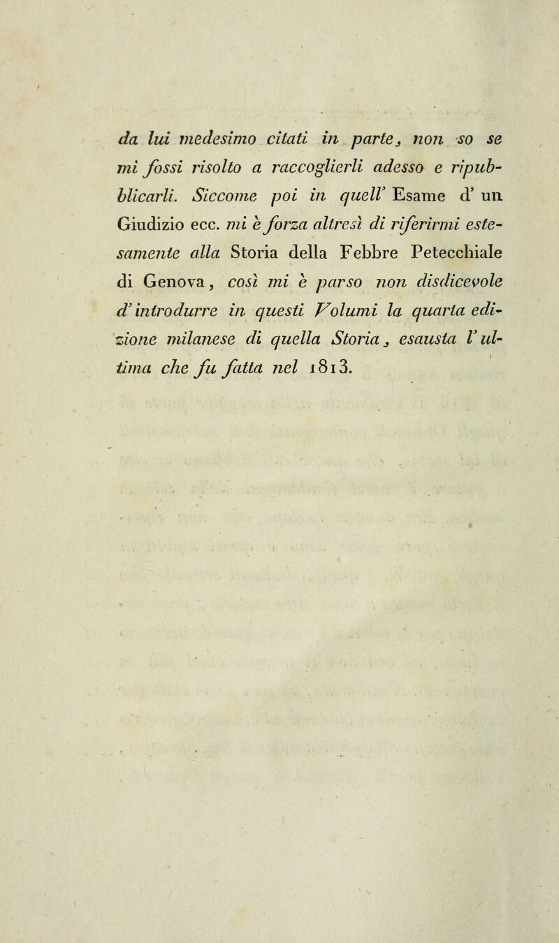 da lui medesimo citati in parte ^ non so se mi fossi risolto a raccoglierli adesso e ripub- blicarli. Siccome poi in quelV Esame d' un Giudizio ecc. mi e forza altresì di riferirmi este- samente alla Storia della Febbre Petecchiale di Genova, così mi e parso non disdicevole d'introdurre in questi Volumi la quarta edi^ izione milanese di quella Storia ^ esausta V uU Urna che fu fatta nel 1813.