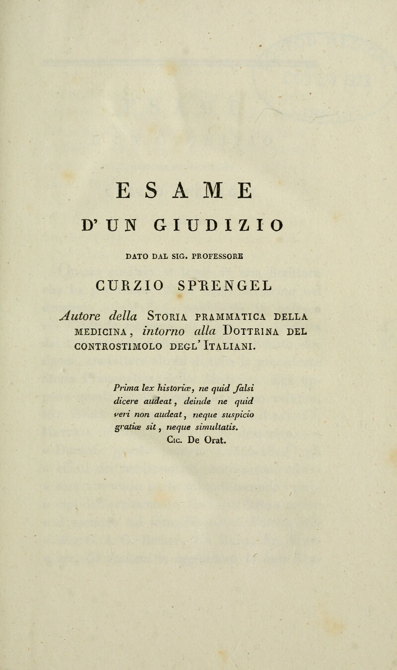 ESAME D' U N GIUDIZIO DATO DAL SIG. PROFESSORE CURZIO SPUENGEL Autore della Storia prammatica della MEDICINA, intorno alla Dottrina del GONTROSTIMOLO DEGL' ITALIANI. Prima lex hìstorice, ne quid falsi dicere audeat, deinde ne quid veri non audeat^ neque suspicio gratice sit, neque simultatis. Cic. De Orat.