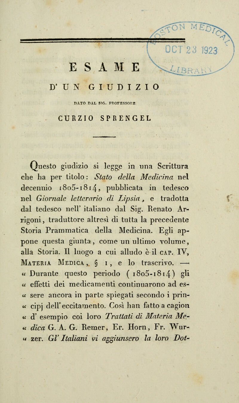 D'UN GIUDIZIO DATO DAL SIG. PP.OrESSOP.E CURZIO SPRENGEL Questo giudizio si legge in una Scrittura che ha per titolo : Stato della Medicina nel decennio t8o5-i8i4, pubblicata in tedesco nel Giornale letterario di Lipsia ^ e tradotta dal tedesco nell' italiano dal Sig. Renato Ar- rigoni 5 traduttore altresì di tutta la precedente Storia Prammatica della Medicina. Egli ap- pone questa giunta , come un ultimo volume, alla Storia. Il luogo a cui alludo è il gap. IV, Materia Medica, § i, e lo trascrivo. -—• « Durante questo periodo ( i8o5-i8i4) gli <f effetti dei medicamenti continuarono ad es- <c sere ancora in parte spiegati secondo i prin- t< cipj dell'eccitamento. Così han fattoacagion <f d' esempio coi loro Trattati di Materia Me.- a dica G. A. G. Remer, Er. Horn, Fr. Wur-