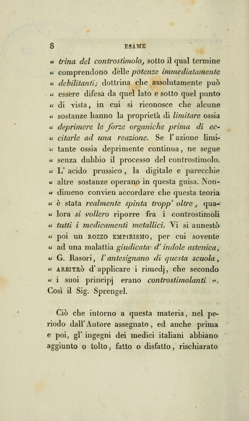 « trina del controstimolo^ sotto il qual temiine tt comprendono delle potenze immediatamente ic dehilitantij dottrina che assolutamente può <.( essere difesa da quel lato e sotto quel punto K di vista, in cui si riconosce che alcune a sostanze hanno la proprietà di limitare ossia  deprimere le forze organiche prima di ec- ii citarle ad una reazione. Se V azione limi- i£ tante ossia deprimente continua, ne segue it senza dubbio il processo del controstimolo. ^ L' acido prussico , la digitale e parecchie *( altre sostanze operano in questa guisa. Non- M dimeno convien accordare che questa teoria « è stata realmente spinta troppa oltre j qua- u lora si {follerò riporre fra i controstimoli is tutti i medicamenti metallici. Vi si annesta a poi un ROZZO EMPIRISMO, per cui sovente  ad una malattia giudicata d'indole astenica, ^ G. Rasori, V antesignano di questa scuola, « ARBITRÒ d'applicare i rimedj, che secondo ii i suoi principi ^rano contro stimolanti ??. Così il Sig. Sprengel. Ciò che intorno a questa materia, nel pe- riodo dall'Autore assegnato, ed anche prima e poi, gì' ingegni dei medici italiani abbiano aggiunto 0 tolto, fatto o disfatto, rischiarato