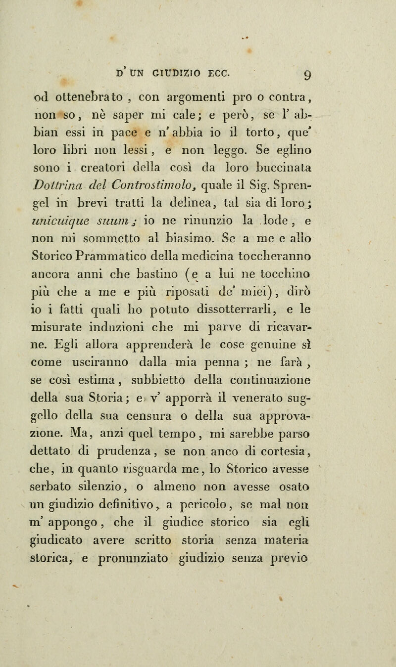 od ottenebrato , con argomenti prò o contra, non so 5 ne saper mi cale ; e però, se V ab- biali essi in pace e n' abbia io il torto, que* loro libri non lessi, e non leggo. Se eglino sono i creatori della così da loro buccinata Dottrina del Contro stimolo^ quale il Sig. Spren- gel in breyi tratti la delinea, tal sia di loro ; unicidque siium j io ne rinunzio la , lode , e non mi sommetto al biasimo. Se a me e allo Storico Prammatico della medicina tocclieranno ancora anni che bastino (e a lui ne tocchino più che a me e più riposati de' miei), dirò io i fatti quali ho potuto dissotterrarli, e le misurate induzioni che mi parve di ricavar- ne. Egli allora apprenderà le cose genuine sì come usciranno dalla mia penna; ne farà, se così estima, subbietto della continuazione della sua Storia; e* v' apporrà il venerato sug- gello della sua censura o della sua approva- zióne. Ma, anzi quel tempo, mi sarebbe parso dettato di prudenza, se non anco di cortesia, che, in quanto risguarda me, lo Storico avesse serbato silenzio, o almeno non avesse osato un giudizio definitivo y a pericolo, se mal non m' appongo, che il giudice storico sia egli giudicato avere scritto storia senza materia storica, e pronunziato giudizio senza previo