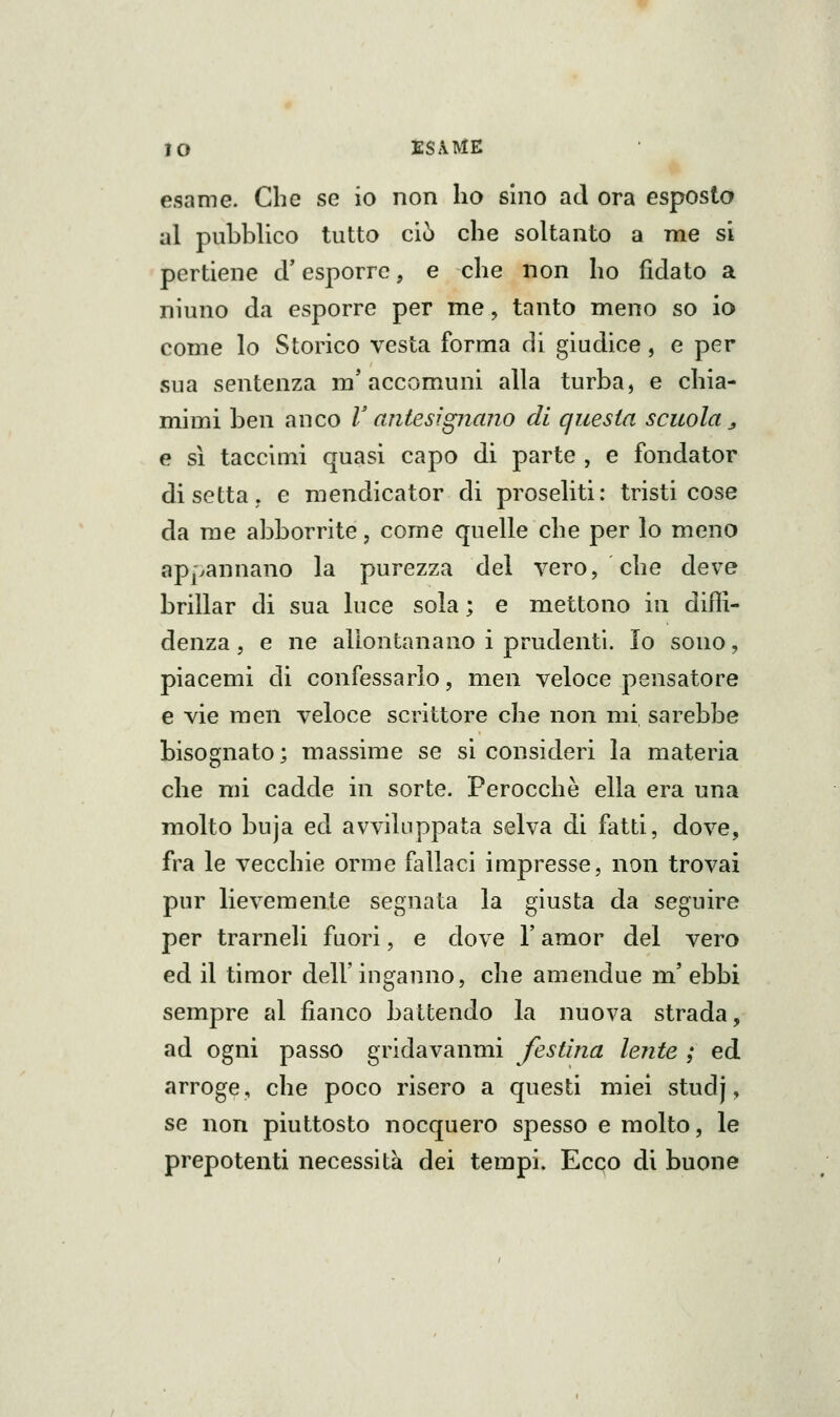 IO tSÀME esame. Che se io non ho sino ad ora esposto al pubblico tutto ciò che soltanto a me si pertiene cU esporre, e che non ho fidato a niuno da esporre per me, tanto meno so io come lo Storico vesta forma di giudice, e per sua sentenza m'accomuni alla turba, e chia- mimi ben anco V antesignano di questa scuola ^ e sì taccimi quasi capo di parte , e fondator di setta, e mendicator di proseliti: tristi cose da me abborrite, come quelle che per lo meno appannano la purezza del vero, che deve brillar di sua luce sola ; e mettono in dilll- denza, e ne allontanano i prudenti. Io sono, piacemi di confessarlo, men veloce pensatore e vie men veloce scrittore che non mi sarebbe bisognato; massime se si consideri la materia che mi cadde in sorte. Perocché ella era una molto buja ed avviluppata selva di fatti, dove, fra le vecchie orme fallaci impresse, non trovai pur lievemente segnata la giusta da seguire per trarneli fuori, e dove V amor del vero ed il timor dell'inganno, che amendue m' ebbi sempre al fianco battendo la nuova strada, ad ogni passo gridavanmi festina lente ; ed arroge, che poco risero a questi miei studj, se non piuttosto nocquero spesso e molto, le