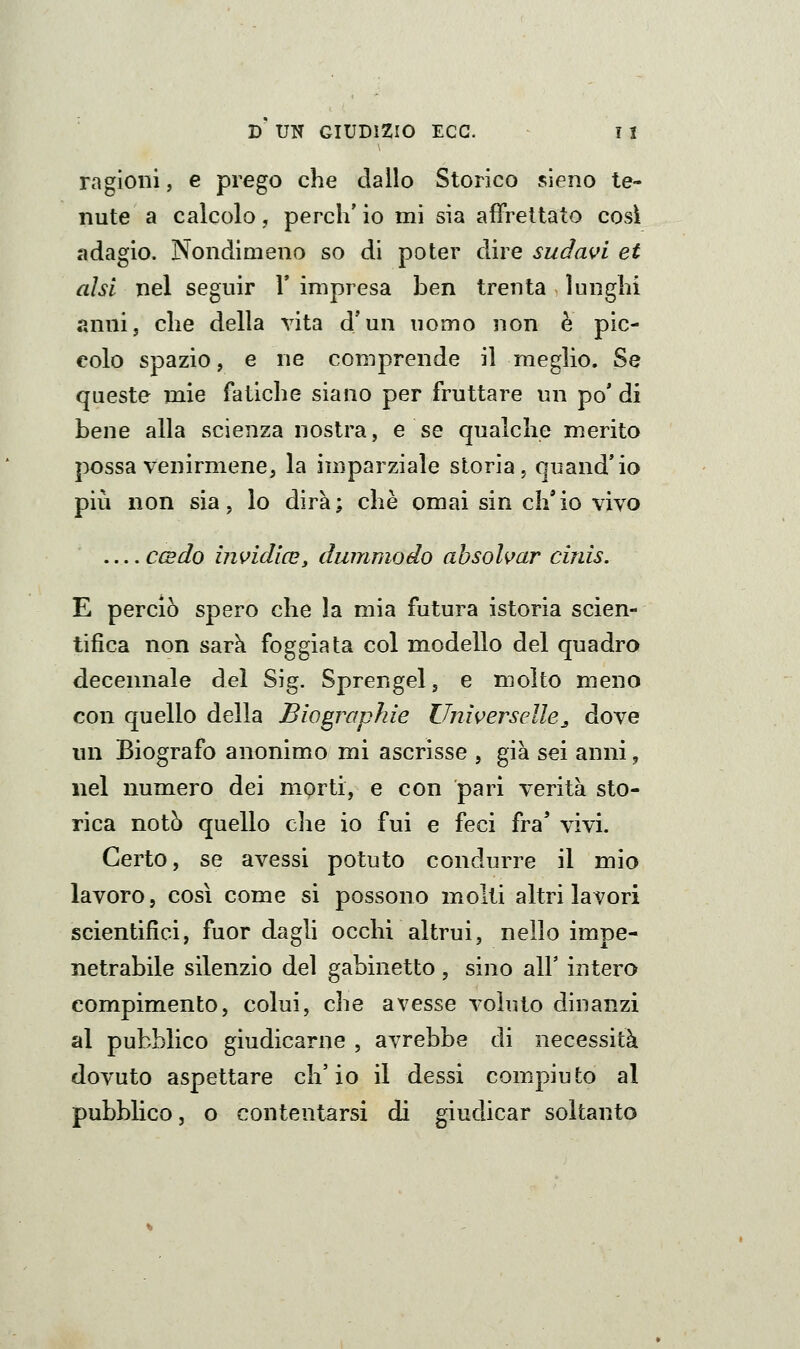 ragioni, e prego che dallo Storico sieno te- nute a calcolo, perdi' io mi sia affrettato così adagio. Nondimeno so di poter dire sudavi et ahi nel seguir \ impresa ben trenta lunghi anni, che della vita d'un uomo non è pic- colo spazio, e ne comprende il meglio. Se queste mie fatiche siano per fruttare un po' di bene alla scienza nostra, e se qualche merito possa venirmene, la imparziale storia, quand'io più non sia, lo dirà; che omai sin ch'io vivo — ccsdo in\>idicey dummodo ahsolvar cinis, E perciò spero che la mia futura istoria scien- tifica non sarà foggiata col modello del quadro decennale del Sig. Sprengel, e molto meno con quello della Biograpìde Universelle^ dove un Biografo anonimo mi ascrisse , già sei anni, nel numero dei morti, e con pari verità sto- rica notò quello che io fui e feci fra' vivi. Certo, se avessi potuto condurre il mio lavoro, così come si possono molti altri lavori scientifici, fuor dagli occhi altrui, nello impe- netrabile silenzio del gabinetto , sino all' intero compimento, colui, che avesse voluto dinanzi al pubblico giudicarne , avrebbe di necessità dovuto aspettare ch'io il dessi compiuto al pubblico, o contentarsi di giudicar soltanto