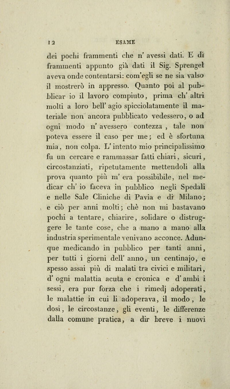 dei pochi frammenti che n avessi dati. E di frammenti appunto già dati il Sig. Sprengel aveva onde contentarsi: com'egli se ne sia valsa il m.ostrerò in appresso. Quanto poi al pub- blicar io il lavoro compiuto, prima eh' altri molti a loro beli' agio spicciolatamente il ma- teriale non ancora pubblicato vedessero, o ad ogni modo n' avessero contezza , tale non poteva essere il caso per me; ed è sfortuna mia, non colpa. L'intento mio principalissimo fu un cercare e rammassar fatti chiari, sicuri, circostanziati, ripetutamente mettendoli alla prova quanto più m' era possibibile, nel me- dicar eh' io faceva in pubblico negli Spedali e nelle Sale Cliniche di Pavia e di Milano; , e ciò per anni molti; che non mi bastavano pochi a tentare, chiarire, solidare o distrug- gere le tante cose, che a mano a mano alla industria sperimentale venivano acconce. Adun- que medicando in pubblico per tanti anni, per tutti i giorni dell' anno, un centinajo, e spesso assai più di malati tra civici e militari, d' ogni malattia acuta e cronica e d'ambi i sessi, era pur forza che i rimedj adoperati, le malattie in cui li adoperava, il modo, le dosi, le circostanze, gli eventi, le differenze dalla comune pratica, a dir breve i nuovi