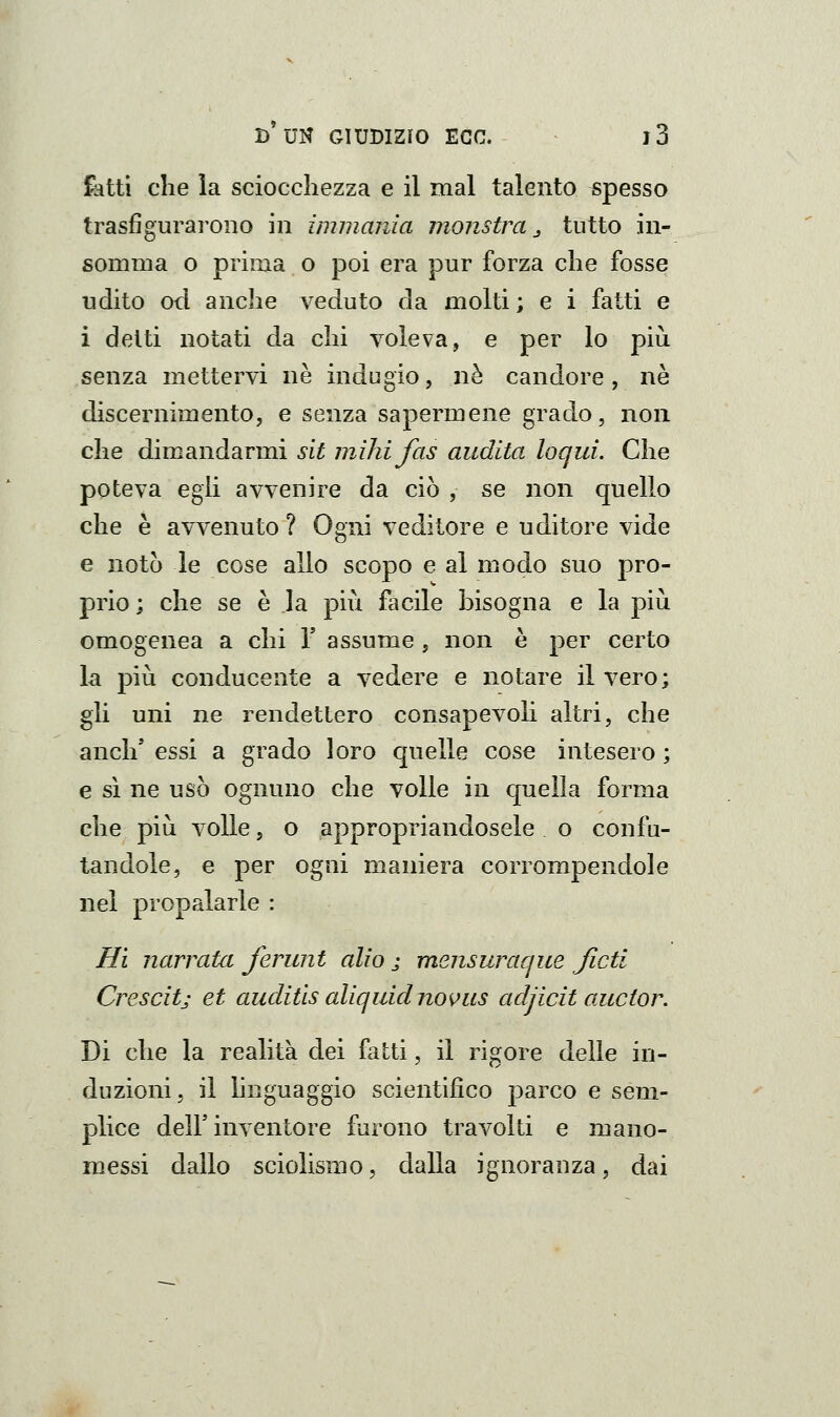 ikttì che la sciocchezza e il mal talento spesso trasfigurarono in immania monstra ^^ tutto in- somma o prima o poi era pur forza che fosse udito od anche veduto da molti ; e i fatti e i delti notati da chi voleva, e per lo più senza mettervi ne indugio, né candore, né discernimento, e senza sapermene grado, non che dimandarmi sit jnihifas audita loqui. Che poteva egli avvenire da ciò , se non quello che è avvenuto ? Ogni veditore e uditore vide e notò le cose allo scopo e al modo suo pro- prio ; che se è la più facile bisogna e la più omogenea a chi Y assume , non è per certo la più conducente a vedere e notare il vero; gli uni ne rendettero consapevoli altri, che anch' essi a grado loro quelle cose intesero ; e sì ne usò ognuno che volle in quella forma che più volle, o appropriandosele o confu- tandole, e per ogni maniera corrompendole nel propalarle : Hi narrata ferunt alio ; mensuraque ficti Crescitj et auditls aliquidnovus adjicit auctor. Di che la realità dei fa Iti, il rigore delle in- duzioni, il linguaggio scientifico parco e sem- plice deir inventore furono travolti e mano- messi dallo sciolismo, dalla ignoranza, dai