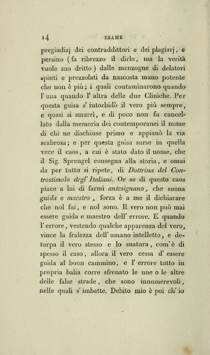 pregiudizj dei contraddittori e dei plagiar], e persino ( fa ribrezzo il dirlo, ma la verità vuole suo dritto ) dalle menzogne di delatori spinti e prezzolati da nascosta mano potente che non è più; i quali contaminarono quando r una quando V altra delle due Cliniche. Per questa guisa s' intorbidò il vero più sempre, e quasi si smarrì, e di poco non fu cancel- lato dalla memoria dei contemporanei il nome di chi ne dischiuse primo o appianò la via scabrosa; e per questa guisa surse in quella vece il caos, a cui è stato dato il nome, che il Sig. Sprengel consegna alla storia, e omai da per tutto si ripete, di Dottrina del Con- trostimolo degV Italiani, Or se di questo caos piace a lui di farmi antesignano „ che suona guida e maestro ^ forza è a me il dichiarare che noi fui, e noi sono. Il vero non può mai essere guida e maestro dell* errore. E quando r errore, vestendo qualche apparenza del vero^ vince la fralezza dell' umano intelletto, e de- turpa il vero stesso e lo snatura, com' è di spesso il caso, allora il vero cessa d* essere guida al buon cammino, e T errore tutto in propria balia corre sfrenato le une o le altre delle false strade, che sono innumerevoli, nelle quali s imbatte. Debito mio è poi eh' io