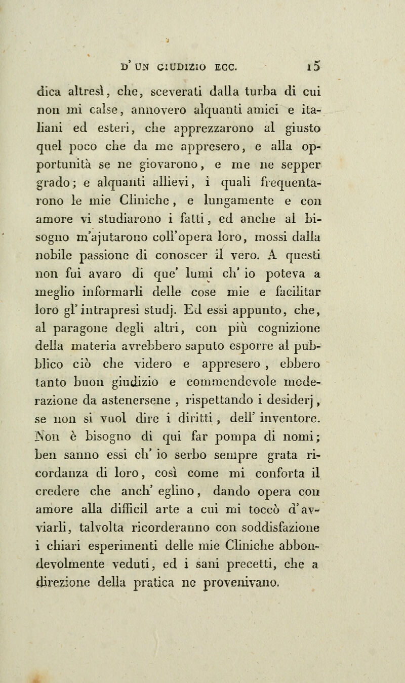 dica altresì, che, sceverati dalla turba di cui non ini calse, annovero alquanti amici e ita- liani ed esteri, che apprezzarono al giusto quel poco che da me appresero, e alla op- portunità se ne giovarono, e me ne sepper grado; e alquanti allievi, i quali frequenta- rono le mie Cliniche, e lungamente e con amore vi studiarono i fatti, ed anche al bi- sogno m'ajutarono coU'opera loro, mossi dalla nobile passione di conoscer il vero. A questi non fui avaro di que' lumi ch'io poteva a meglio informarli delle cose mie e facilitar loro gì'intrapresi studj. Ed essi appunto, che, al paragone degli altri, con più cognizione della materia avrebbero saputo esporre al pub- blico ciò che videro e appresero , ebbero tanto buon giudizio e commendevole mode- razione da astenersene , rispettando i desiderj, se non si vuol dire i diritti, dell' inventore. Non è bisogno di qui far pompa di nomi; ben sanno essi eh* io serbo sempre grata ri- cordanza di loro, così come mi conforta il credere che anch' eglino, dando opera con amore alla diificil arte a cui mi toccò d'av- viarli, talvolta ricorderanno con soddisfazione i chiari esperimenti delle mie Cliniche abbon- devolmente veduti, ed i sani precetti, che a direzione della pratica ne provenivano.