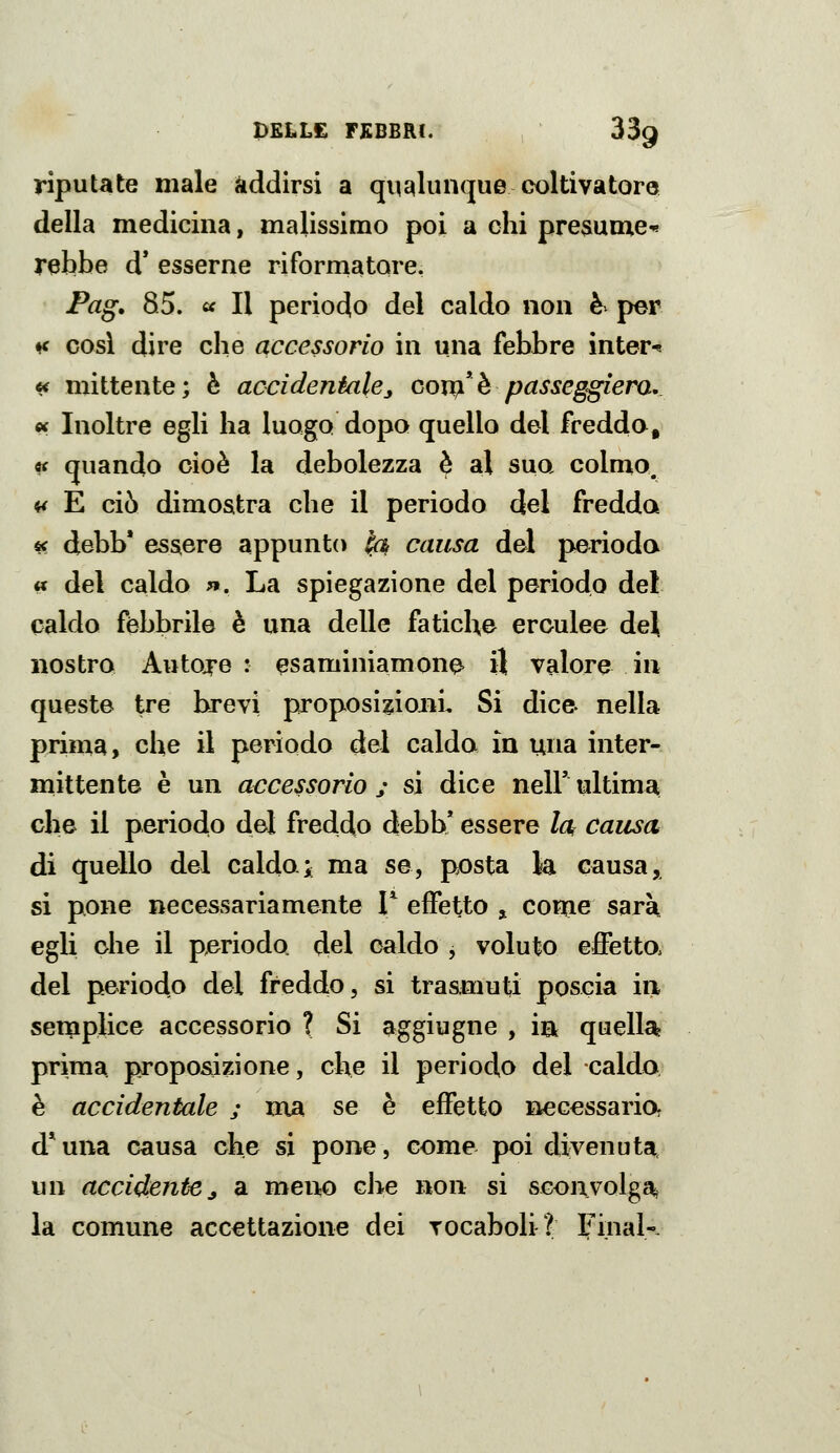 riputate male addirsi a qualunque coltivatore della medicina, malissimo poi a chi presume'» rebbe d* esserne riformatore. Pag. 85. ^ Il periodo del caldo non è^ per ♦f cosi dire che accessorio in una febbre inter-s « mittente; è accidentale^ govq!^ passeggiera, « Inoltre egli ha luogo dopo quello del freddo, « quando cioè la debolezza è al suo colmo. it E ciò dimostra che il periodo del fredda « debb' essere appunto ^ causa del perioda « del caldo ». La spiegazione del periodo del caldo febbrile è una delle fatiche erculee de^ nostro Autore : esaminiamone 3 valore in queste tre brevi proposizioni. Si dice nella prima, che il periodo del caldo in una inter- mittente è un accessorio j si dice nell' ultima che il periodo del freddo debb* essere la causa di quello del caldoi ma se, posta la causa, si pone necessariamente V effetto , come sarà egli ohe il pjeriodo del caldo , voluto effetto, del periodo del freddo, si trasmuti poscia in serpplice accessorio ? Si aggiugne , ia quella prima proposizione, che il periodo del calda è accidentale j ma se è effetto necessaria d*una causa che si pone, come poi divenuta, un accidente j a meno che non si sconvolga, la comune accettazione dei vocaboli? Final-