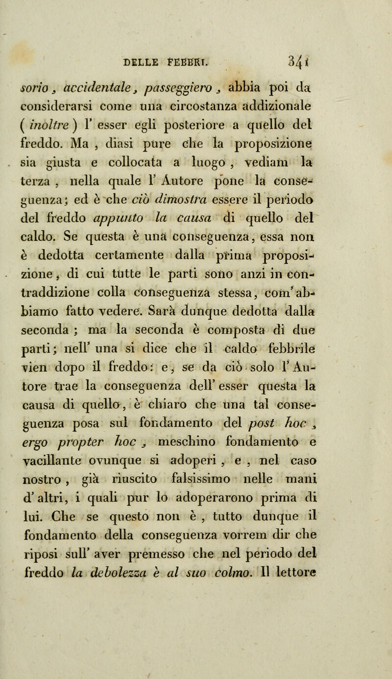 sorìo j accidentale ^ passcggiero j abbia poi da considerarsi come una circostanza addizionale ( inoltre ) V esser egli posteriore a quello del freddo. Ma , diasi pure che la proposizione sia giusta e collocata a luogo , vediaiii la terza , nella quale 1' Autore pone la conse- guenza 5 ed è che ciò dimostra essere il periodo del freddo appunto la causa di quello del caldo. Se questa è una conseguenza, essa non è dedotta certamente dalla prima proposi- zione j di cui tutte le parti soiio anzi in con- traddizione colla conseguenza stessa, com*ab- biamo fatto vedere. Sarà dunque dedotta dalla seconda ; ma la seconda è composta di due parti; nell' una si dice che il caldo febbrile Tien dopo il freddo : e, se dà ciò solo l'Au- tore trae la conseguenza dell' esser questa la causa di quello, è chiaro che una tal conse- guenza posa sul fondamento del post hoc 3 ergo propter hoc ^ meschino fondamento e vacillante ovunque si adoperi, e , nel caso nostro , già riuscito falsissimo nelle mani d'altri, i quali pur lo adoperarono prima di lui. Che se questo non è , tutto dunque il fondamento della conseguenza vorrem dir che riposi suir aver premesso che nel periodo del freddo la debolezza e al suo colmo. 11 lettore