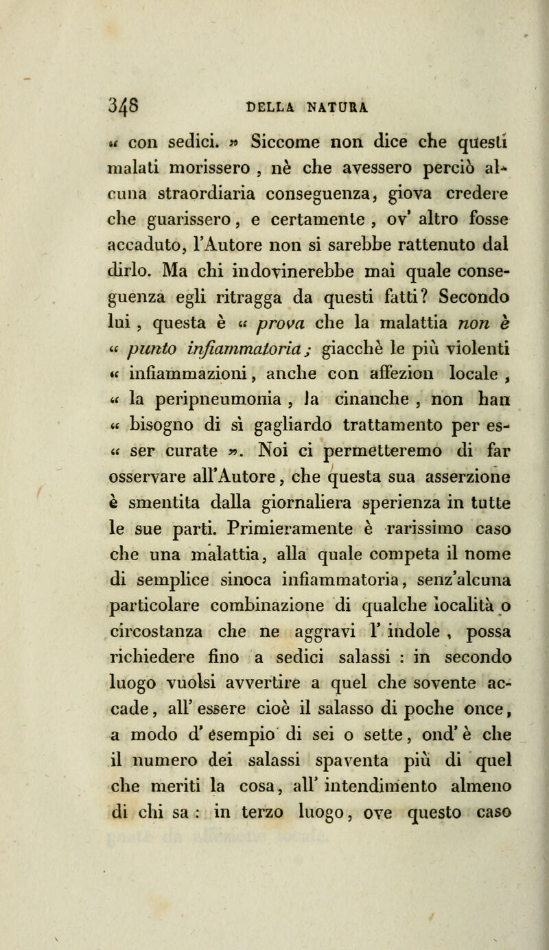 u con sedici* w Siccome non dice che questi malati morissero , né che avessero perciò al* cuna straordiaria conseguenza, giova credere che guarissero, e certamente , ov* altro fosse accaduto, TAutore non si sarebbe rattenuto dal dirlo. Ma chi indovinerebbe mai quale conse- guenza egli ritragga da questi fatti? Secondo lui, questa è « prova che la malattia non è « pimto infiammatoria j giacché le più violenti « infiammazioni, anche con afFezion locale , « la peripneumonia , Ja cinanche , non han « bisogno di si gagliardo trattamento per es- « ser curate ». Noi ci permetteremo di far osservare all'Autore, che questa sua asserzione è smentita dalla giornaliera sperienza in tutte le sue parti. Primieramente è rarissimo caso che una malattia, alla quale competa il nome di semplice sinoca infiammatoria, senz*alcuna particolare combinazione di qualche località o circostanza che ne aggravi Y indole , possa richiedere fino a sedici salassi : in secondo luogo vuoisi avvertire a quel che sovente ac- cade , air essere cioè il salasso di poche once, a modo d' esempio di sei o sette, ond* è che il numero dei salassi spaventa più di quel che meriti la cosa, all' intendimento almeno di chi sa : in terzo luogo, ove questo caso
