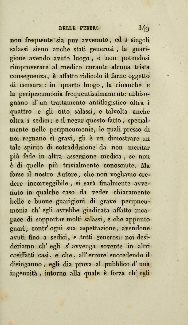 non frecjuente sia pur avvenuto, ed i singoli salassi sieno anche stati generosi , la guari- gione avendo avuto luogo , e non potendosi rimproverare al medico curante alcuna trista conseguenza, è affatto ridicolo il farne oggetto di censura ; in quarto luogo , la cinanche e la peripneumonia frequentissimamente abbiso- gnano d' un trattamento antiflogistico oltra i quattro e gli otto salassi, e talvolta anche oltra i sedici; e il negar questo fatto, special- mente nelle peripneumonie, le quali presso di noi regnano sì gravi, gli è un dimostrare un tale spirito di cotraddizione da non meritar più fede in altra asserzione medica , se non è di quelle più trivialmente conosciute. Ma forse il nostro Autore, che non vogliamo cre- dere incorreggibile , si sarà finalmente avve- nuto in qualche caso da veder chiaramente belle e buone guarigioni di grave peripneu- monia eh* egli avrebbe giudicata affatto inca- pace di sopportar molti salassi, e che appunto guarì, Gontr ogni sua aspettazione, avendone avuti fino a sedici, e tutti generosi: noi desi- deriamo eh* egli s avvenga sovente in altri cosiffatti casi, e che, ali* errore succedendo il disinganno, egli dia prova al pubblico d' una ingenuità j intorno alla quale è forza eh* egli