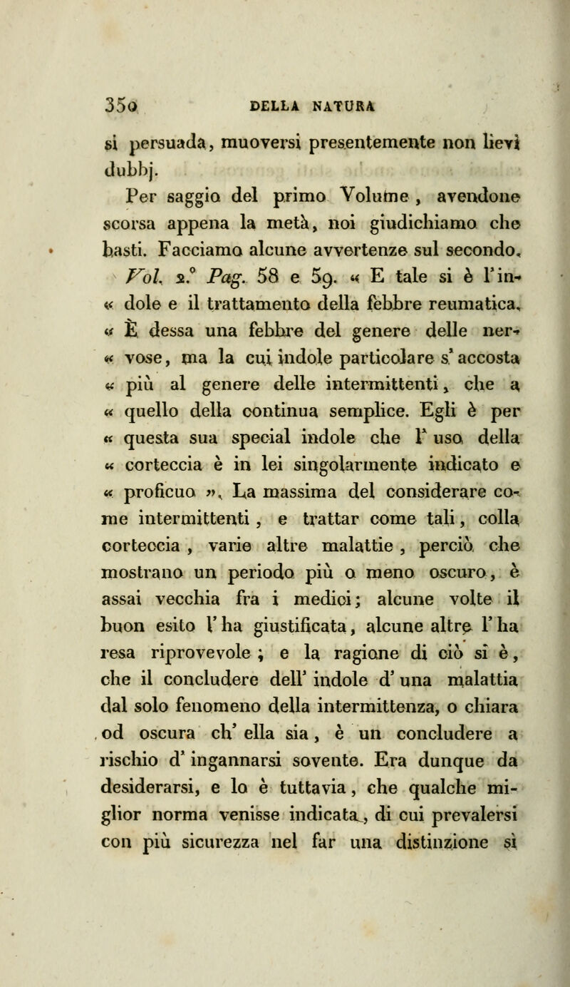 si persuada, muovei'si presentemente non lìeyi dubbj. Per saggio del primo Voluhie , avendone scorsa appena la metà, noi giudichiamo che basti. Facciamo alcune avvertenze sul secondo, Vok 55.^ Pag. 58 e 59. 4< E tale si è Tin- « dole e il trattamento della febbre reumatica, tf È dessa una febbre del genere delle ner-» ^ vose, ma la cui indole particolare s* accosta in più al genere delle intermittenti ^ che £^ << quello della continua semplice. Egli è per « questa sua special indole che T uso della w corteccia è in lei singolarmente indicato e « proficuo y>^ La massima del considerare co-^ me intermittenti, e trattar come tali, colla corteccia , varie altre malattie, perciò, che mostrano un periodo più o meno oscuro, è assai vecchia fra i medici; alcune volte il buon esito V ha giustificata, alcune altr^ Y ha resa riprovevole ; e la ragione di ciò si è, che il concludere dell' indole d* una malattia dal solo fenomeno della intermittenza, o chiara od oscura eh' ella sia, è un concludere a l'ischio d* ingannarsi sovente. Era dunque da desiderarsi, e lo è tuttavia, che qualche mi- glior norma venisse indicata^, di cui prevalersi con più sicurezza nel far una distinzione sì