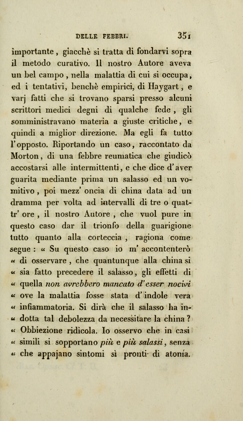 importante , giacche si tratta di fondarvi sopra il metodo curativo. 11 nostro Autore aveva un bel campo , nella malattia di cui si occupa, ed i tentativi, benché empirici, di Haygart, e varj fatti che si trovano sparsi presso alcuni scrittori medici degni di qualche fede , gli somministravano materia a giuste critiche, e quindi a miglior direzione. Ma egli fa tutto l'opposto. Riportando un caso, raccontato da Morton, di una febbre reumatica che giudicò accostarsi alle intermittenti, e che dice d'aver guarita mediante prima un salasso ed un vo- mitivo , poi mezz' oncia di china data ad un dramma per volta ad intervalli di tre o quat- tr' ore , il nostro Autore , che vuol pure in questo caso dar il trionfo della guarigione lutto quanto alla corteccia , ragiona come segue : « Su questo caso io m* accontenterò « di osservare , che quantunque alla china si w sia fatto precedere il salasso, gli effetti di i< quella non avrebbero mancato d'esser noc'wi « ove la malattia fosse stata d'indole vera <•< infiammatoria. Si dirà che il salasso ha in- u dotta tal debolezza da necessitare la china ? i( Obbiezione ridicola. Io osservo che in casi il simili si sopportano più e più salassi, senza a che appajano sintomi sì pronti- di atonia.