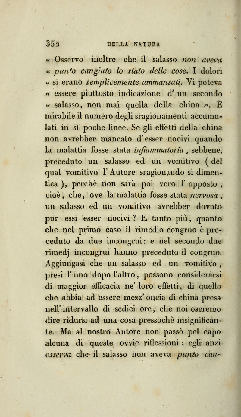 « Osservo inoltre che il salasso ?i07i aveva « punto cangiato lo stato delle cose, I dolori ♦< si erano semplicemente ammansati. Vi poteva « essere piuttosto indicazione d* un secondo « salasso, non mai quella della china >«. E mirabile il numero degli sragionamenti accumu- lati in sì poche hnee. Se gli effetti della china non avrebber mancato d'esser nocivi quando la malattia fosse stata infiammatoria j sebbene, preceduto un salasso ed un vomitivo ( del qual vomitivo Y Autore sragionando si dimen- tica ), perchè non sarà poi vero 1' opposto , cioè, che, ove la malattia fosse stata rieri^o^a^ nn salasso ed un vomitivo avrebber dovuto pur essi esser nocivi ? E tanto più, quanto che nel primo caso il rimedio congruo è pre- ceduto da due incongrui: e nel secondo due rimedj incongrui hanno preceduto il congruo. Aggiungasi che un salasso ed un vomitivo , presi r uno dopo l'altro, possono considerarsi di maggior efficacia ne' loro effetti, di quello che abbia ad essere mezz' oncia di china presa neir intervallo di sedici ore, che noi oseremo dire ridursi ad una cosa pressoché insignifican- te. Ma al nostro Autore non passò pel capo alcuna di queste ovvie riflessioni ; egli anzi osserva che- il salasso non aveva punto cafi-^