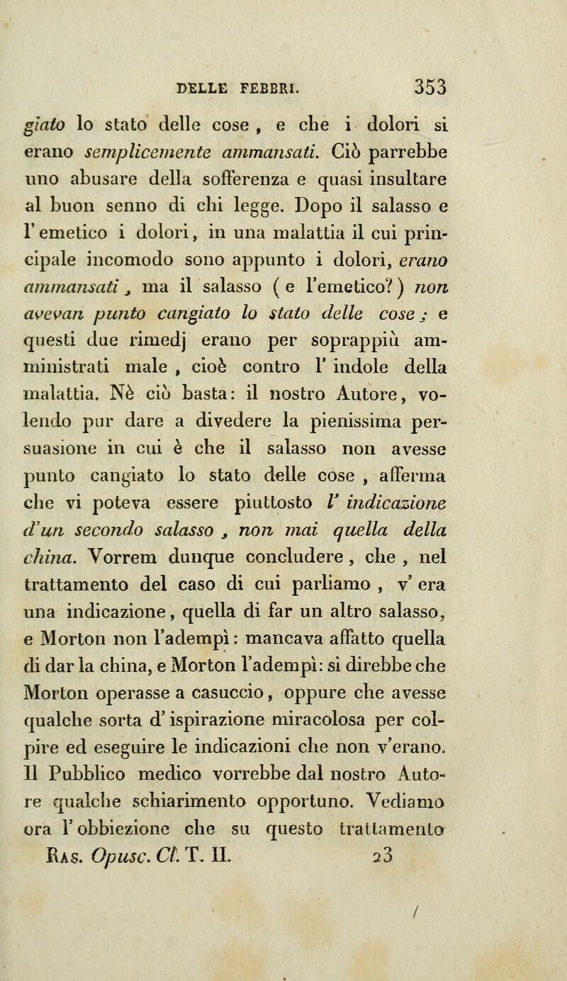 gìato lo stato delle cose, e che i dolori si erano semplicemente ammansati. Ciò parrebbe uno abusare della sofferenza e quasi insultare al buon senno di chi legge. Dopo il salasso e l'emetico i dolori, in una malattia il cui prin- cipale incomodo sono appunto i dolori, erano ammansati ^ ma il salasso ( e l'emetico? ) non as^e^^an punto cangiato lo stato delle cose j e questi due rimedj erano per soprappiù am- ministrati male , cioè contro 1' indole della malattia. Né ciò basta: il nostro Autore, vo- lendo pur dare a divedere la pienissima per- suasione in cui è che il salasso non avesse punto cangiato lo stato delle cose , afferma che vi poteva essere piuttosto V indicazione d'un secondo salasso ^ non mai quella della china. Vorrem dunque concludere, che , nel trattamento del caso di cui parliamo , v' era una indicazione, quella di far un altro salasso, e Morton non Tadempì : mancava affatto quella di dar la china, e Morton l'adempì: si direbbe che Morton operasse a casuccio, oppure che avesse qualche sorta d'ispirazione miracolosa per col- pire ed eseguire le indicazioni che non v'erano. 11 Pubblico medico vorrebbe dal nostro Auto- re qualclie schiarimento opportuno. Vediamo ora r obbiezione che su questo trattamento Ras. Opusc. CI. T. IL 23