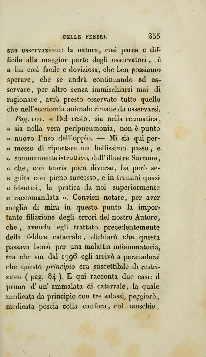 sue osservazioni: la natura, così parca e dif- fìcile alla maggior parte degli osservatori , è a lui così facile e doviziosa, che ben possiamo sperare, che se andrà continuando ad os- servare, per altro senza immischiarsi mai di ragionare , avrà presto osservato tutto quello che neireconomia animale nmane da osservarsi. Pag.ioi. a Del resto, sia nella reumatica, « sia nella vera peripneumonia, non è punta « nuovo Fuso dell'oppio. — Mi sia qui per- « messo di riportare un bellissimo passo , e « sommamente istruttivo, dell'illustre Barcone, ic che, con teoria poco diversa, ha però se- fi* giiita con pieno successo, e in termini quasi •s identici, la pratica da noi superiormente *i raccomandata n. Gonvien notare, per aver meglio di mira in questo punto la impor- tante filiazione degli errori del nostro Autore, che , avendo egli trattato precedentemente della febbre catarrale , dichiarò che questa passava bensì per una malattia infiammatoria^ ma che sin dal 1796 egli arrivò a persuadersi che questo principio era suscettibile di restri- zioni ( pag. 84 ). E qui racconta due casi: il primo d' un' ammalata di catarrale, la quale medicata da principio con tre salassi, peggiorò ^ medicata poscia colla canfora, col muschio,