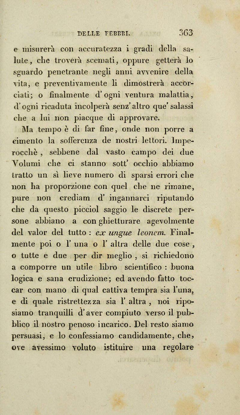 e misurerà con accuratezza i gradi delia sa- lute, che troverh scemati, oppure getterà lo sguardo penetrante negli anni avvenire della vita, e preventivamente li dimostrerà accor- ciati; o finalmente d'ogni ventura malattia, d'ogni ricaduta incolperà senz' altro que' salassi che a lui non piacque di approvare. Ma tempo è di far fine, onde non porre a cimento la sofferenza de nostri lettori. Impe- rocché , sebbene dal vasto campo dei due Volumi che ci stanno sott' occhio abbiamo tratto un sì lieve numero di sparsi errori che non ha proporzione con quel che ne rimane, pure non crediam d' ingannarci riputando che da questo picciol saggio le discrete per- sone abbiano a con ghietturare agevolmente del valor del tutto : ex ungue leonem. Final- mente poi o r una o Y altra delle due cose , o tutte e due per dir meglio , si richiedono a comporre un utile libro scientifico : buona logica e sana erudizione; ed avendo fatto toc- car con mano di qual cattiva tempra sia l'una, e di quale ristrettezza sia l'altra, noi ripo- siamo tranquiUi d'aver compiuto verso il pub- blico il nostro penoso incarico. Del resto siamo persuasi, e lo confessiamo candidamente, che, ove avessimo voluto istituire una regolare