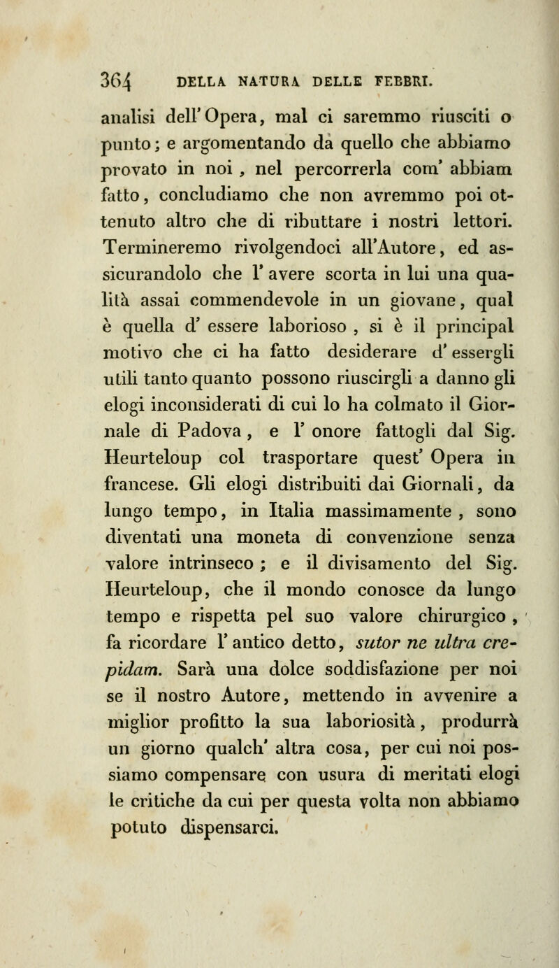analisi dell'Opera, mal ci saremmo riusciti o punto; e argomentando da quello che abbiamo provato in noi , nel percorrerla com* abbiam fatto, concludiamo che non avremmo poi ot- tenuto altro che di ributtare i nostri lettori. Termineremo rivolgendoci all'Autore, ed as- sicurandolo che r avere scorta in lui una qua- lità assai commendevole in un giovane, qual è quella d' essere laborioso , si è il principal motivo che ci ha fatto desiderare d* essergli utili tanto quanto possono riuscirgli a danno gli elogi inconsiderati di cui lo ha colmato il Gior- nale di Padova, e V onore fattogli dal Sig. Heurteloup col trasportare quest' Opera in francese. Gli elogi distribuiti dai Giornali, da lungo tempo, in Italia massimamente , sono diventati una moneta di convenzione senza valore intrinseco ; e il divisamento del Sig. Heurteloup, che il mondo conosce da lungo tempo e rispetta pel suo valore chirurgico , fa ricordare F antico detto, sutor ne ultra ere- pidam. Sarà una dolce soddisfazione per noi se il nostro Autore, mettendo in avvenire a miglior profitto la sua laboriosità, produrrà un giorno qualcli' altra cosa, per cui noi pos- siamo compensare con usura di meritati elogi le critiche da cui per questa volta non abbiamo potuto dispensarci.