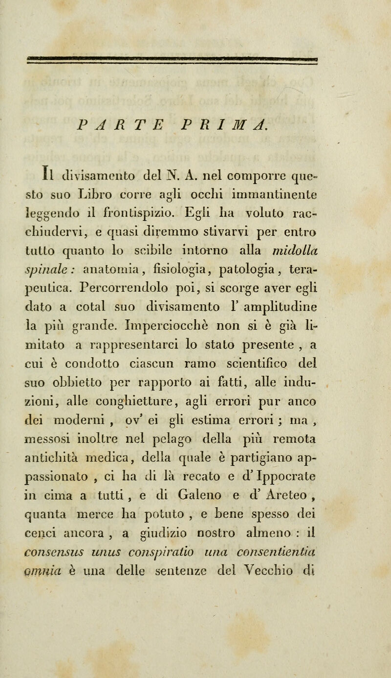 PARTE P R I M J, Il divisamento del N. A. nel comporre que- sto suo Libro corre agli occhi immantinente leggendo il frontispizio. Egli ha voluto rac- chiudervi, e quasi diremmo stivarvi per entro tutto quanto lo scibile intorno alla midolla spinale: anatomia, fisiologìa, patologia, tera- peutica. Percorrendolo poi, si scorge aver egli dato a cotal suo divisamento Y amplitudine la più grande. Imperciocché non si è già li- mitato a rappresentarci lo stato presente , a cui è condotto ciascun ramo scientifico del suo obbietto per rapporto ai fatti, alle indu- zioni, alle conghietture, agli errori pur anco dei moderni , ov' ei gli estima errori ; ma , messosi inoltre nel pelago della più remota antichità medica, della quale è partigiano ap- passionato , ci ha di là recato e d'Ippocrate in cima a tutti, e di Galeno e d' Areteo , quanta merce ha potuto , e bene spesso dei cenci ancora , a giudizio nostro almeno : il consensiis unus conspìratìo una consentientia. QmnicL è una delle sentenze del Vecchio di
