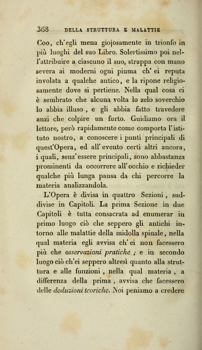 Coo, ch'egli mena giojosameiite in trionfo in più luoghi del suo Libro. Solertissimo poi nel- Tattribuire a ciascuno il suo, strappa con mano severa ai moderni ogni piuma eh' ei reputa involata a qualche antico, e la ripone rehgio- samente dove si pertiene. Nella qual cosa ci è sembrato che alcuna volta lo zelo soverchio lo abbia illuso , e gli abbia fatto travedere anzi che colpire un furto. Guidiamo ora il lettore, però rapidamente come comporta l'isti- tuto nostro, a conoscere i punti principali di quest'Opera, ed all' evento certi altri ancora, i quali, senz'essere principali, sono abbastanza prominenti da occorrere all'occhio e richieder qualche più lunga pausa da clii percorre la materia analizzandola. L'Opera è divisa in quattro Sezioni , sud- divise in Capitoli. La prima Sezione in due Capitoli è tutta consacrata ad enumerar in primo luogo ciò che seppero gli antichi in- torno alle malattie della midolla spinale, nella qual materia egli avvisa eh' ei non facessero più che osservazioni pratiche j e in secondo luogo ciò ch'ei seppero altresì quanto alla strut- tura e alle funzioni , nella qual materia , a differenza della prima , avvisa che facessero delle deduzioni teoriche. Noi peniamo a credere