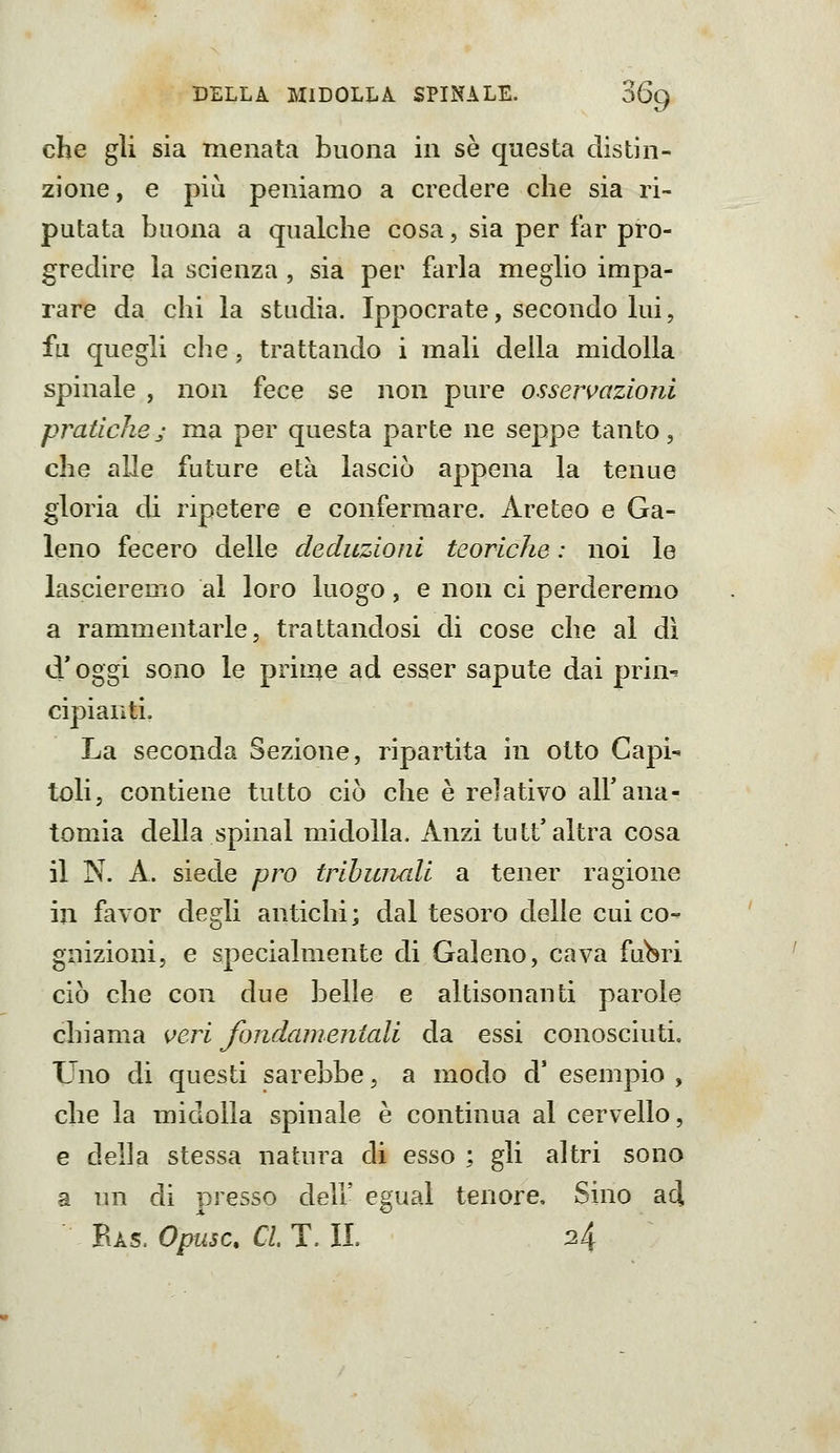 che gli sia menata buona in se questa distin- zione, e più peniamo a credere che sia ri- putata buona a qualche cosa, sia per far pro- gredire la scienza , sia per farla meglio impa- rare da chi la studia. Ippocrate, secondo lui, fu quegli che, trattando i mali della midolla spinale , non fece se non pure osservaziojii pratichej ma per questa parte ne seppe tanto, che alle future età lasciò appena la tenue gloria di ripetere e confermare. Areteo e Ga- leno fecero delle deduzioni teoriche : noi le lascieremo al loro luogo, e non ci perderemo a rammentarle, trattandosi di cose che al dì cV oggi sono le prime ad esser sapute dai prin-^ cipianti. La seconda Sezione, ripartita in otto Capi- toli, contiene tutto ciò che è relativo all'ana- tomia della spinai midolla. Anzi tu tt'altra cosa il N. A. siede prò tribunali a tener ragione in favor degli antichi; dal tesoro delle cui co- gnizioni, e specialmente di Galeno, cava fuWi ciò che con due belle e altisonanti parole chiama <^eri fondamentali da essi conosciuti. Uno di questi sarebbe, a modo d' esempio , che la midolla spinale è continua al cervello, e della stessa natura di esso ; gli altri sono a un di presso dell' egual tenore. Sino ad. Eas. Opusc. CI T. II 24