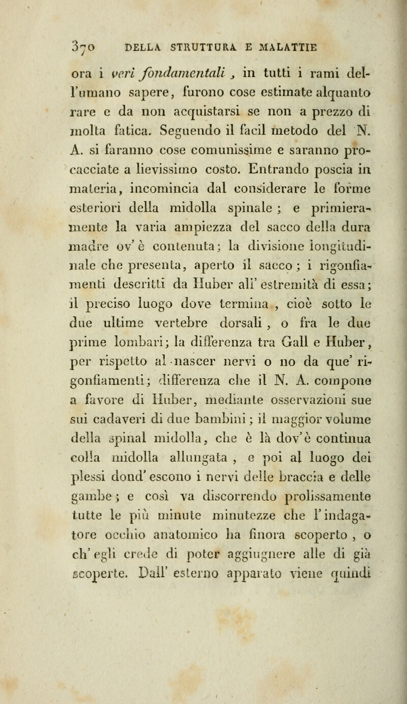 ora i vcì^l fondamentali j in tutti i rami del- l'umano sapere, furono cose estimate alquanto rare e da non acquistarsi se non a prezzo di molla fatica. Seguendo il iacil metodo del N. A. si faranno cose comunissime e saranno pro- cacciate a lievissimo costo. Entrando poscia in materia, incomincia dal considerare le forme esteriori delia midolla spinale ; e primiera-» niente la varia ampiezza del sacco della dura madre ov' è contenuta ; la divisione longitudi- nale che presenta, aperto il sacco; i rigonfia- menti descritti da liuber all'estremità di essa; il preciso luogo dove termina , cioè sotto le due ultime vertebre dorsali , o fra le due prime lombari; la differenza tra Gali e Huber, per rispetto al nascer nervi o no da que'ri- gonfiamenti; differenza che il N. A. compone a favore di Huber, mediante osservazioni sue sui cadaveri di due bambini ; il maggior volume della opinai midolla, che è là dov'è continua colla midolla allungata , e poi al luogo dei plessi dond* escono i nervi delle braccia e delle gambe; e così va discorrendo prolissamente tutte le pili minute minutezze che l'indaga- tore occhio anatomico ha finora scoperto , o eh' egli crede di poter aggiugnere alle di già scoperte. Dall' esLerno appaiato viene quindi