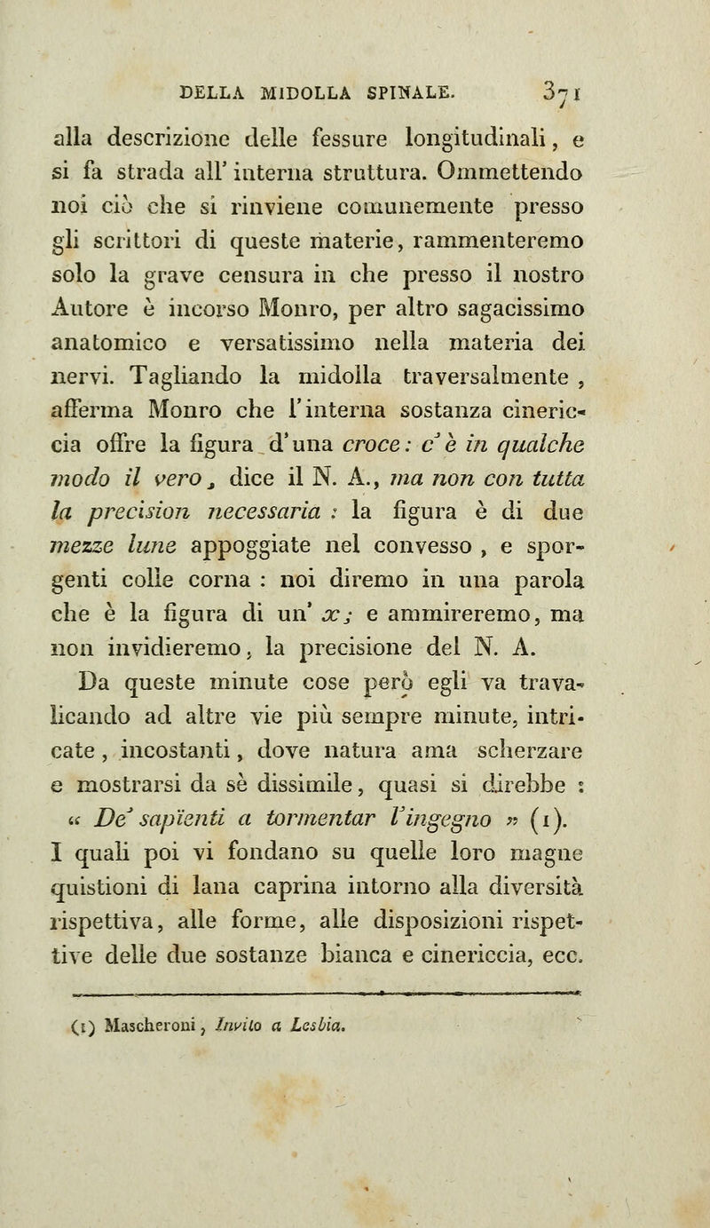 alla descrizione delle fessure longitudinali, e si fa strada all' interna struttura. Ooimettendo noi ciò che si rinviene couiunemente presso gli scrittori di queste materie, rammenteremo solo la grave censura in che presso il nostro Autore è incorso Monro, per altro sagacissimo anatomico e versatissimo nella materia dei nervi. Tagliando la midolla traversalmente , afferma Monro che l'interna sostanza cineric* eia offre la figura d'una croce: ce in qualche modo il vero j dice il N. A., ma non con tutta la precision necessaria : la figura è di due mezze lune appoggiate nel convesso , e spor- genti colle corna : noi diremo in una parola che è la figura di un* ce; e ammireremo, ma non invidieremOj la precisione del N. A. Da queste minute cose però egli va trava- licando ad altre vie più sempre minute, intri- cate , incostanti, dove natura ama scherzare e mostrarsi da sé dissimile, quasi si direbbe i (.i De^ sapienti a tormentar Vingegno ^? (i). I quali poi vi fondano su quelle loro magne quistioni di lana caprina intorno alla diversità rispettiva, alle forme, alle disposizioni rispet- tive delle due sostanze bianca e cinericcia, ecc. (i) Mascheroni, Invilo a Lesbia.
