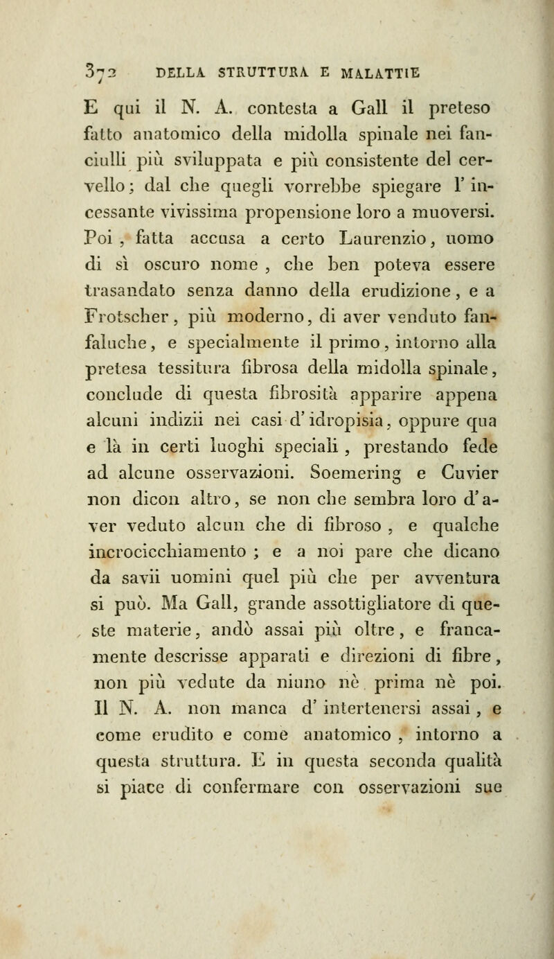 E qui il N. A. contesta a Gali il preteso fatto anatOQiico della midolla spinale nei fan- ciulli pili sviluppata e più consistente del cer- vello ; dal che quegli vorrebbe spiegare l'in- cessante vivissima propensione loro a muoversi. Poi, fatta accasa a certo Laurenzio, uomo di sì oscuro nome , che ben poteva essere trasandato senza danno della erudizione, e a Frotscher, più moderno, di aver venduto fan- faluche , e specialmente il primo, intorno alla pretesa tessitura fibrosa della midolla spinale, conclude di questa fibrosità apparire appena alcuni indizii nei casi d'idropisia, oppure qua e là in certi luoghi speciali, prestando fede ad alcune osservazioni. Soemering e Cuvier non dicon altro, se non che sembra loro d'a- ver veduto alcun che di fibroso , e qualche incrocicchiamento ; e a noi pare che dicano da savii uomini quel più che per avventura si può. Ma Gali, grande a ssotti glia tore di que- ste materie, andò assai più oltre, e franca- mente descrisse apparati e direzioni di fibre, non più vedute da niuno nò prima ne poi. Il N. A. non manca d' intertenersi assai, e come erudito e come anatomico , intorno a questa struttura. E in questa seconda qualità si piace di confermare con osservazioni sue