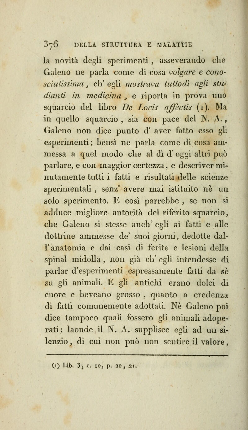 la novità degli sperimenti , asseverando che Galeno ne parla come di cosa volgare e cono- scliitissinia ^ eli' egli mostrava tuttodì agli stu' diantl in medicina ^ e riporta in prova uno squarcio del libro De Locis affectis (1). Ma in quello squarcio , sia con pace del N. A. , Galeno non dice punto d' aver fatto esso gli esperimenti; bensì ne parla come di cosa am- messa a quel modo che al di d' oggi altri può parlare, e con maggior certezza, e descriver mi- nutamente tutti i fatti e risultati delle scienze sperimentali , senz' avere mai istituito ne un solo sperimento. E così parrebbe , se non si adduce migliore autorità del riferito squarcio, che Galeno si stesse anch' egli ai fatti e alle dottrine ammesse de' suoi giorni, dedotte dal- l'anatomia e dai casi di ferite e lesioni della spinai midolla , non già eh' egli intendesse di parlar d'esperimenti espressamente fatti da sé su gli animali. E gli antichi erano dolci di cuore e beveano grosso , quanto a credenza di fatti comunemente adottati. Ne Galeno poi dice tampoco quali fossero gli animali adope- rati; laonde il N. A. supplisce egli ad un si- lenzio , di cui non può non sentire il valore, (l) Lib. 3, e. IO; p. 20, 21.