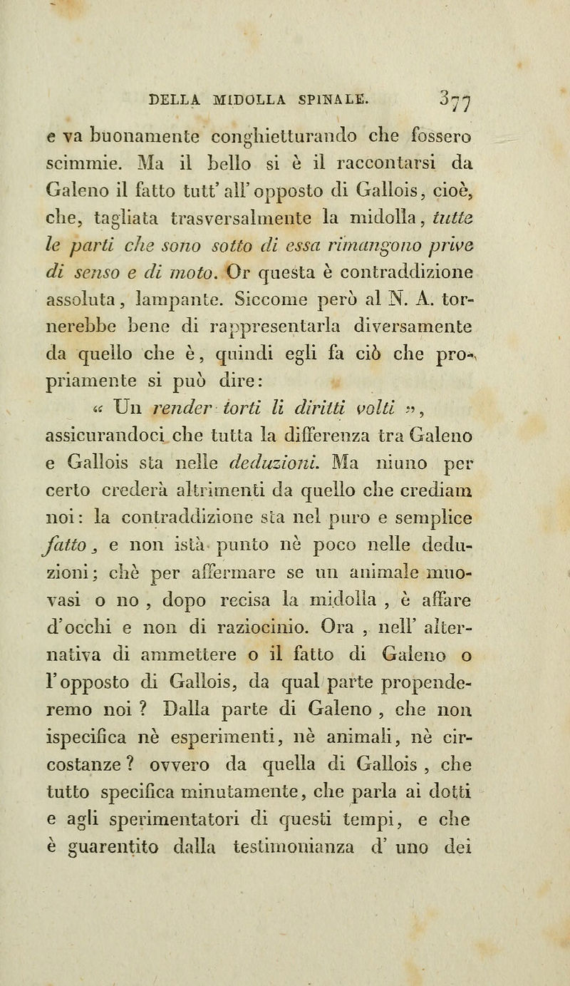 e va buonamente congliielturanclo che fossero scimmie. Ma il Lello si è il raccontarsi da Galeno il fatto tutt' all' opposto di Gallois, cioè, che, tagliata trasversalmente la midolla, tutta le parti che sono sotto di essa rimangono prive di senso e di moto. Or questa è contraddizione assoluta, lampante. Siccome però al N. A. tor- nerebbe bene di rappresentarla diversamente da quello che è, quindi egli fa ciò che pro-s priamente si può dire: a Un render torti li diritti volti ;?, assicurandoci che tutta la dijBfereoza tra Galeno e Gallois sta nelle deduzioni. Ma ninno per certo crederà altrimenti da quello che crediam noi: la contraddizione sia nel puro e semplice Jatto j e non istà punto ne poco nelle dedu- zioni ; che per affermare se un animale muo- vasi o no 5 dopo recisa la midolla , è affare d'occhi e non di raziocinio. Ora , nell' alter- nativa di ammettere o il fatto di Galeno o l'opposto di Gallois, da qual parte propende- remo noi ? Dalla parte di Galeno , che non ispecifica né esperimenti, né ammali, nò cir- costanze ? ovvero da quella di Gallois , che tutto specifica minutamente, che parla ai dotti e agh sperimentatori di questi tempi, e che è guarentito dalla testimonianza d' uno dei